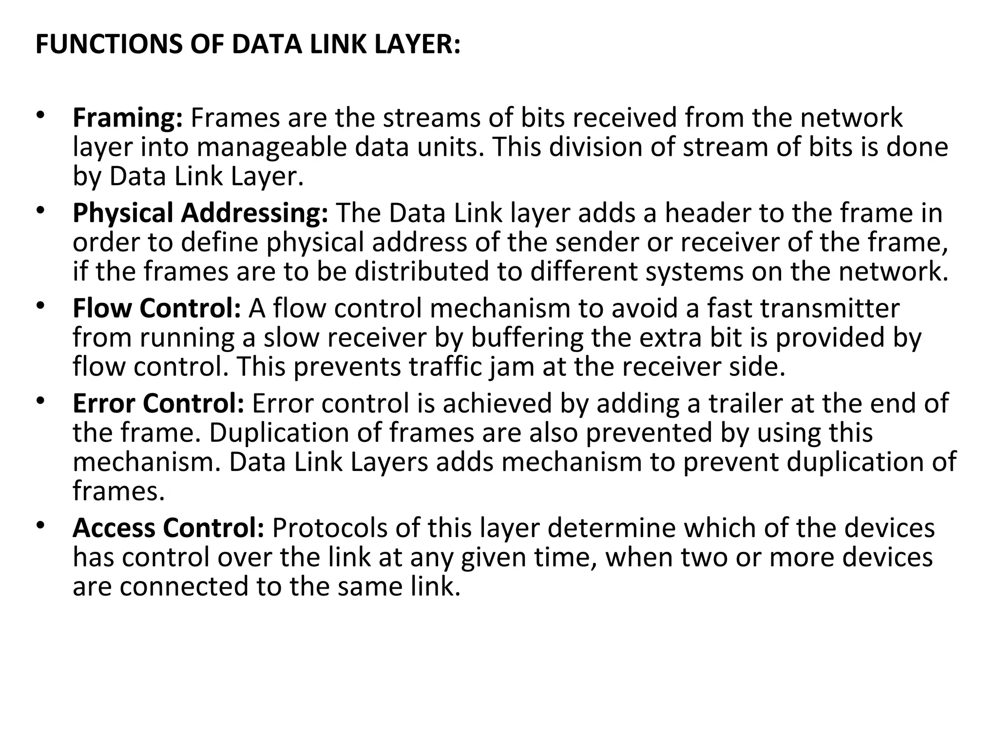 FUNCTIONS OF DATA LINK LAYER:
• Framing: Frames are the streams of bits received from the network
layer into manageable data units. This division of stream of bits is done
by Data Link Layer.
• Physical Addressing: The Data Link layer adds a header to the frame in
order to define physical address of the sender or receiver of the frame,
if the frames are to be distributed to different systems on the network.
• Flow Control: A flow control mechanism to avoid a fast transmitter
from running a slow receiver by buffering the extra bit is provided by
flow control. This prevents traffic jam at the receiver side.
• Error Control: Error control is achieved by adding a trailer at the end of
the frame. Duplication of frames are also prevented by using this
mechanism. Data Link Layers adds mechanism to prevent duplication of
frames.
• Access Control: Protocols of this layer determine which of the devices
has control over the link at any given time, when two or more devices
are connected to the same link.
 