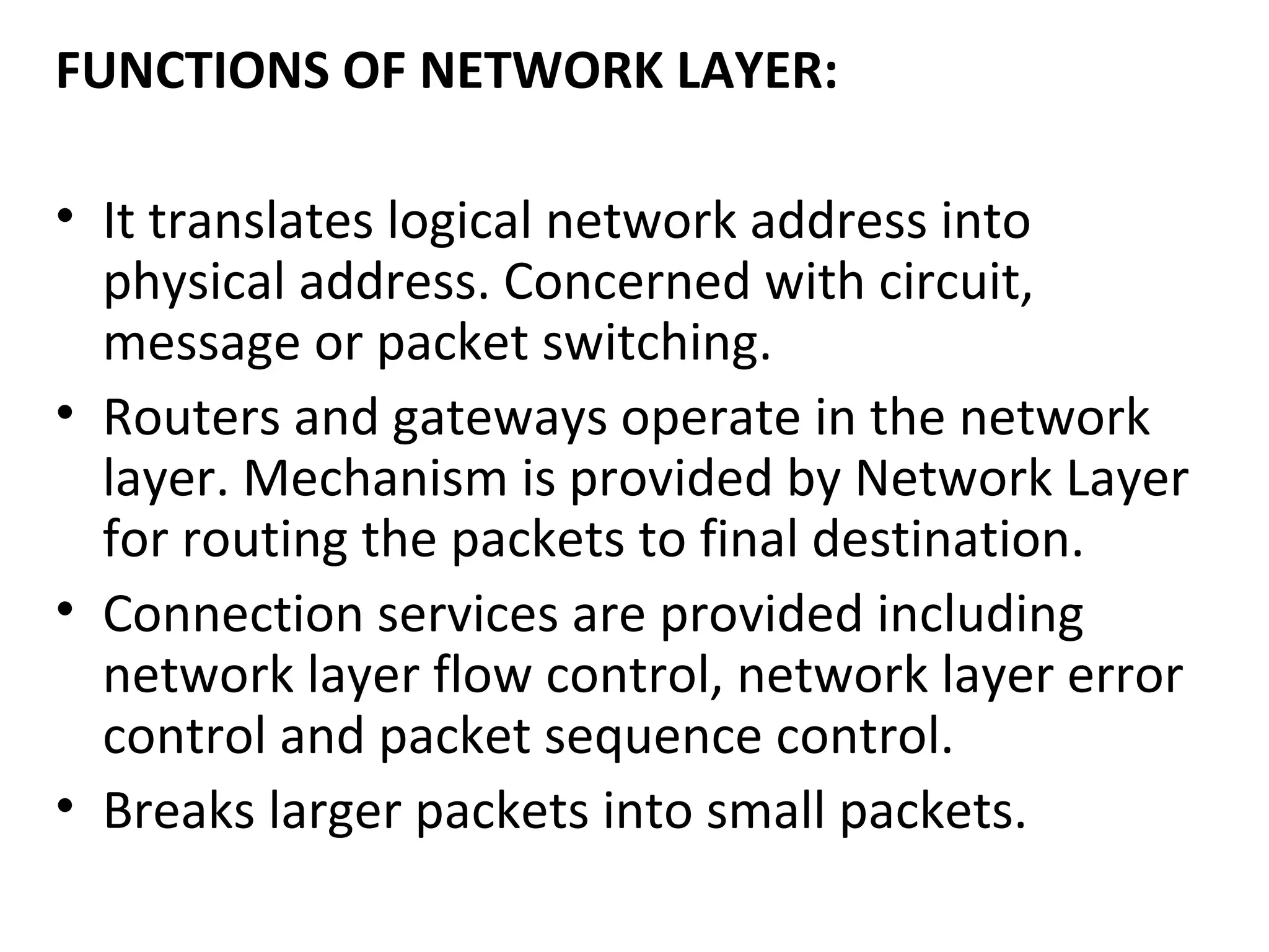 FUNCTIONS OF NETWORK LAYER:
• It translates logical network address into
physical address. Concerned with circuit,
message or packet switching.
• Routers and gateways operate in the network
layer. Mechanism is provided by Network Layer
for routing the packets to final destination.
• Connection services are provided including
network layer flow control, network layer error
control and packet sequence control.
• Breaks larger packets into small packets.
 