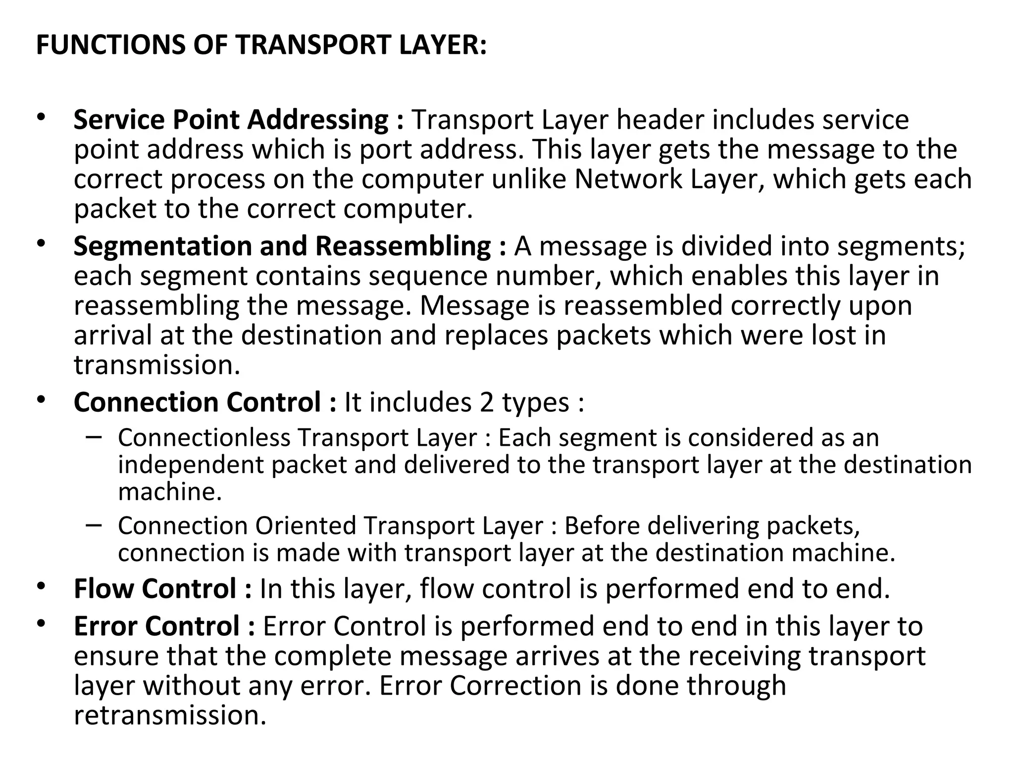 FUNCTIONS OF TRANSPORT LAYER:
• Service Point Addressing : Transport Layer header includes service
point address which is port address. This layer gets the message to the
correct process on the computer unlike Network Layer, which gets each
packet to the correct computer.
• Segmentation and Reassembling : A message is divided into segments;
each segment contains sequence number, which enables this layer in
reassembling the message. Message is reassembled correctly upon
arrival at the destination and replaces packets which were lost in
transmission.
• Connection Control : It includes 2 types :
– Connectionless Transport Layer : Each segment is considered as an
independent packet and delivered to the transport layer at the destination
machine.
– Connection Oriented Transport Layer : Before delivering packets,
connection is made with transport layer at the destination machine.
• Flow Control : In this layer, flow control is performed end to end.
• Error Control : Error Control is performed end to end in this layer to
ensure that the complete message arrives at the receiving transport
layer without any error. Error Correction is done through
retransmission.
 
