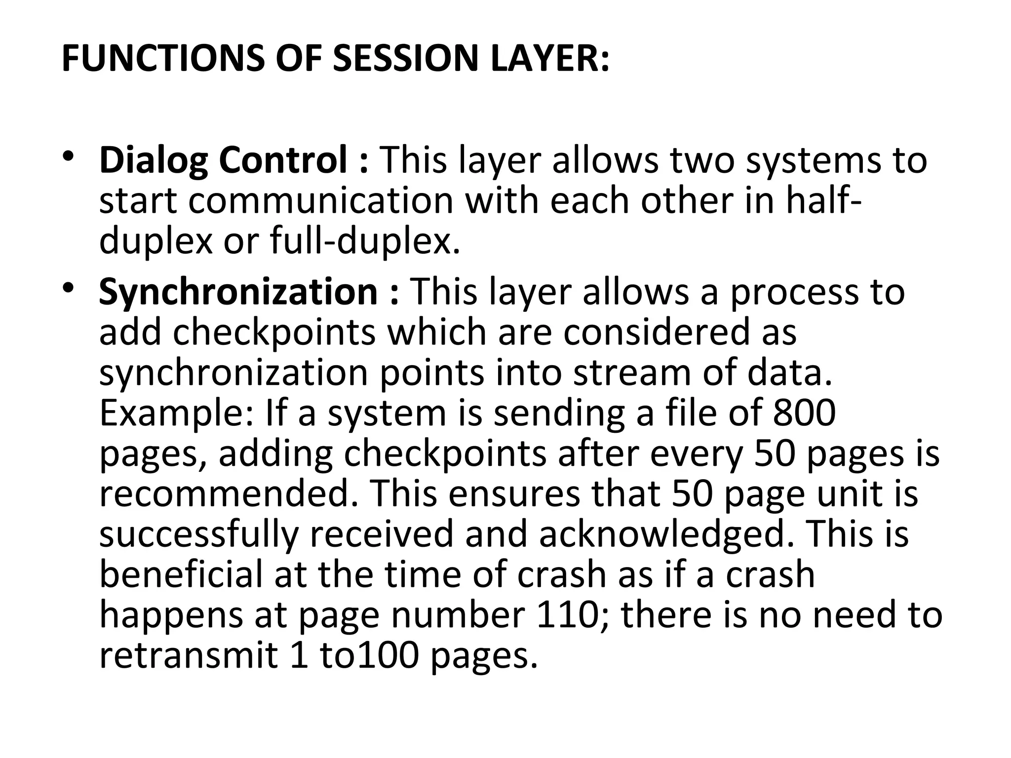 FUNCTIONS OF SESSION LAYER:
• Dialog Control : This layer allows two systems to
start communication with each other in half-
duplex or full-duplex.
• Synchronization : This layer allows a process to
add checkpoints which are considered as
synchronization points into stream of data.
Example: If a system is sending a file of 800
pages, adding checkpoints after every 50 pages is
recommended. This ensures that 50 page unit is
successfully received and acknowledged. This is
beneficial at the time of crash as if a crash
happens at page number 110; there is no need to
retransmit 1 to100 pages.
 