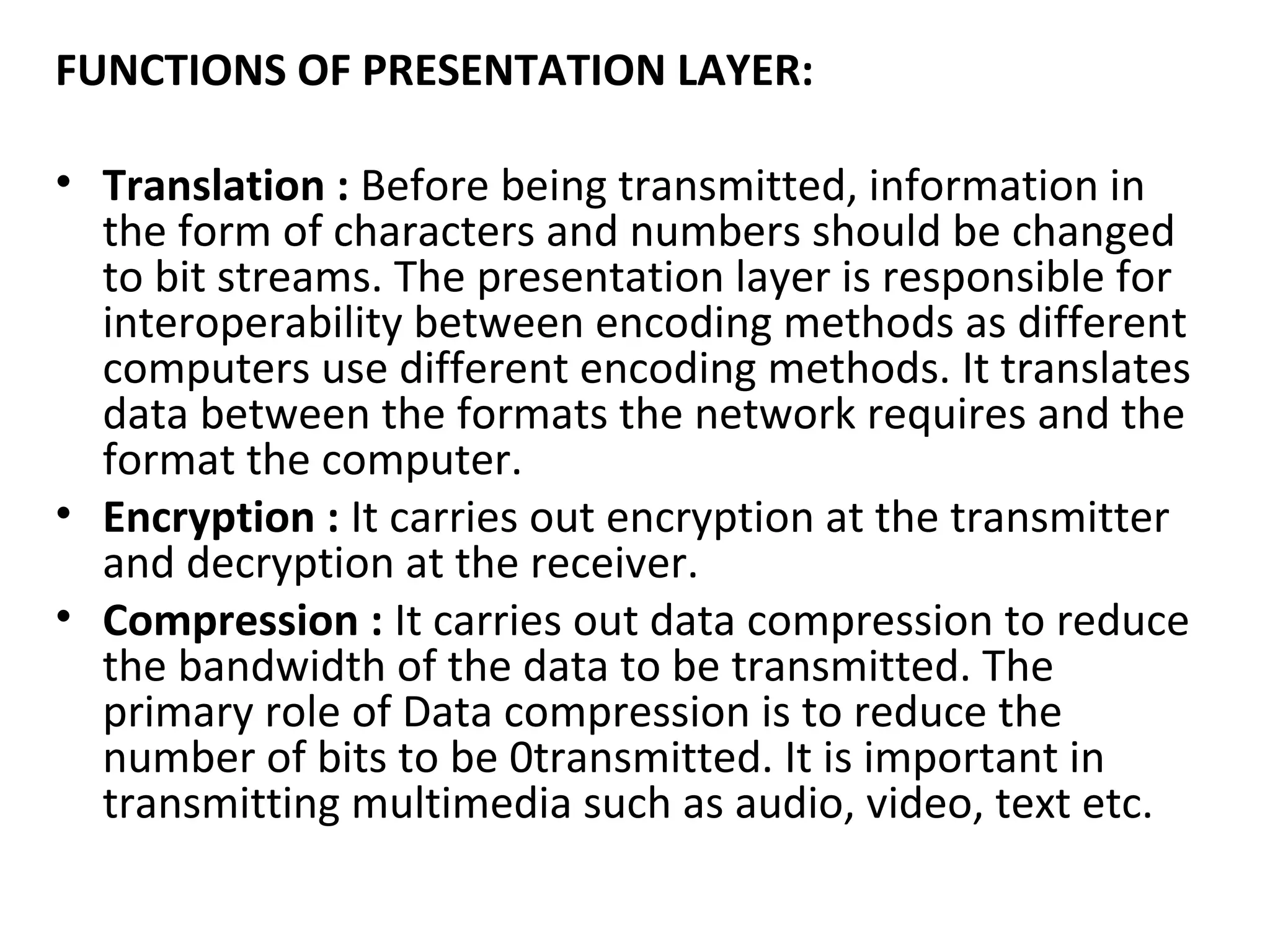 FUNCTIONS OF PRESENTATION LAYER:
• Translation : Before being transmitted, information in
the form of characters and numbers should be changed
to bit streams. The presentation layer is responsible for
interoperability between encoding methods as different
computers use different encoding methods. It translates
data between the formats the network requires and the
format the computer.
• Encryption : It carries out encryption at the transmitter
and decryption at the receiver.
• Compression : It carries out data compression to reduce
the bandwidth of the data to be transmitted. The
primary role of Data compression is to reduce the
number of bits to be 0transmitted. It is important in
transmitting multimedia such as audio, video, text etc.
 