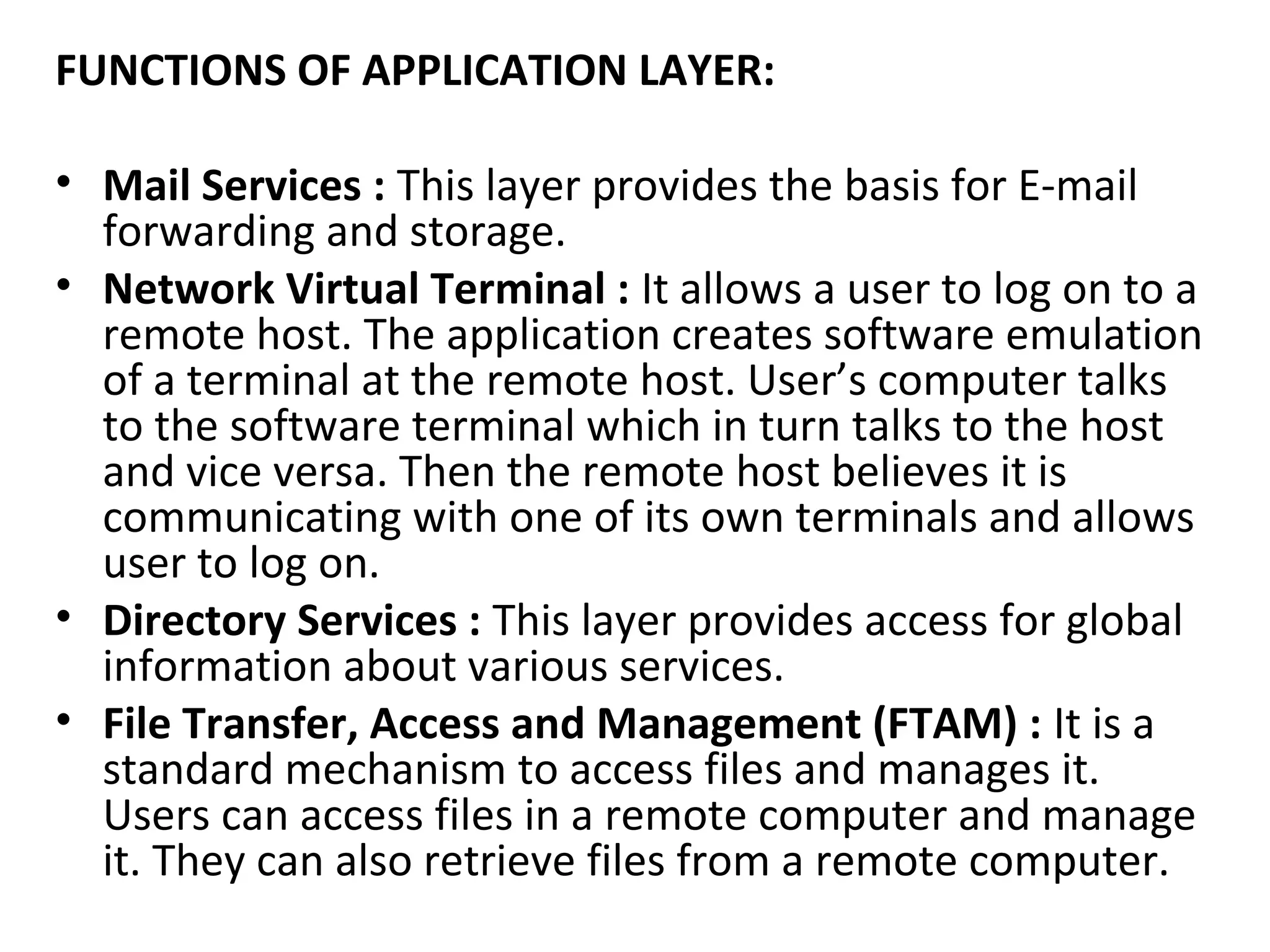 FUNCTIONS OF APPLICATION LAYER:
• Mail Services : This layer provides the basis for E-mail
forwarding and storage.
• Network Virtual Terminal : It allows a user to log on to a
remote host. The application creates software emulation
of a terminal at the remote host. User’s computer talks
to the software terminal which in turn talks to the host
and vice versa. Then the remote host believes it is
communicating with one of its own terminals and allows
user to log on.
• Directory Services : This layer provides access for global
information about various services.
• File Transfer, Access and Management (FTAM) : It is a
standard mechanism to access files and manages it.
Users can access files in a remote computer and manage
it. They can also retrieve files from a remote computer.
 