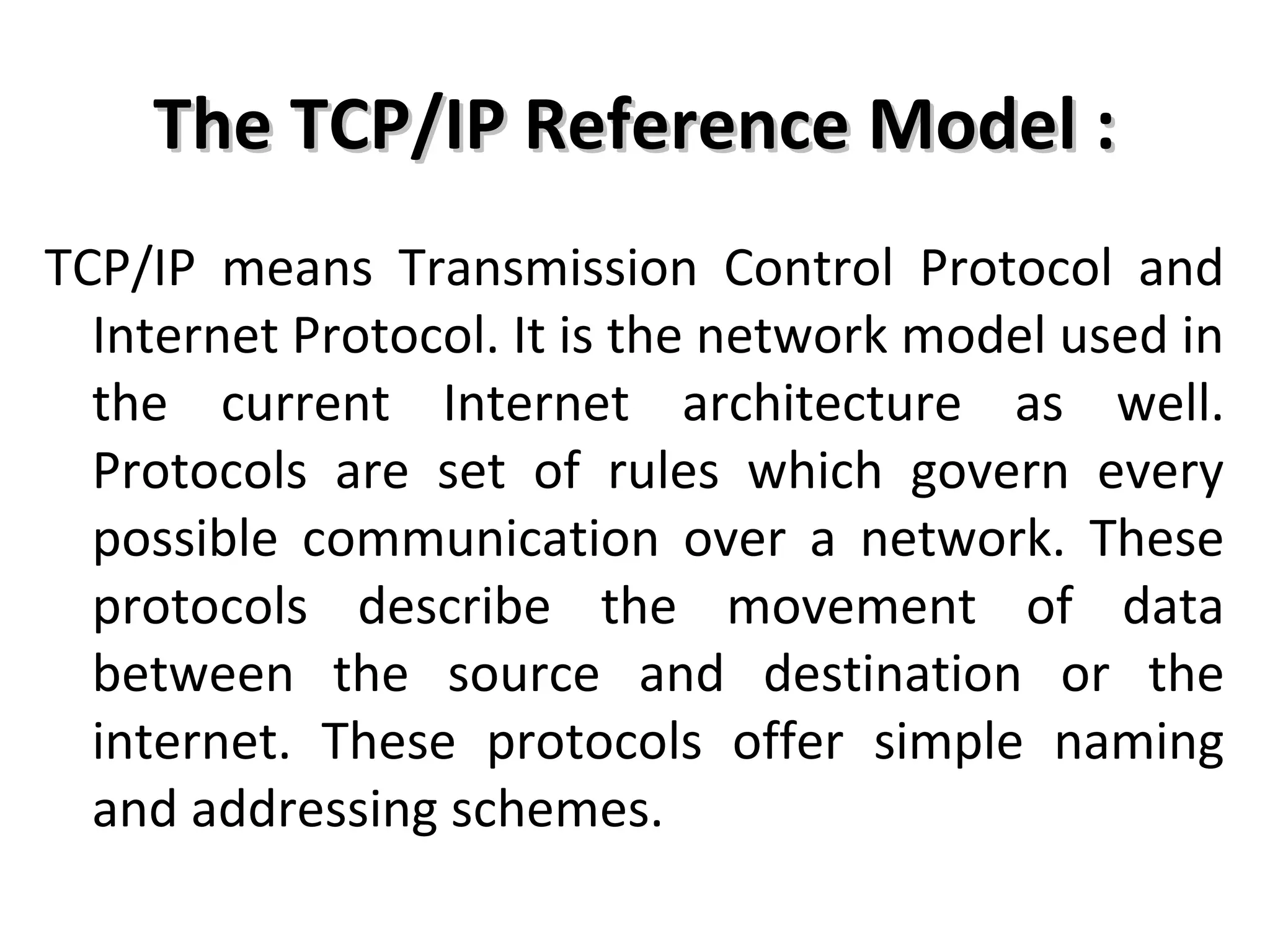 The TCP/IP Reference Model :The TCP/IP Reference Model :
TCP/IP means Transmission Control Protocol and
Internet Protocol. It is the network model used in
the current Internet architecture as well.
Protocols are set of rules which govern every
possible communication over a network. These
protocols describe the movement of data
between the source and destination or the
internet. These protocols offer simple naming
and addressing schemes.
 