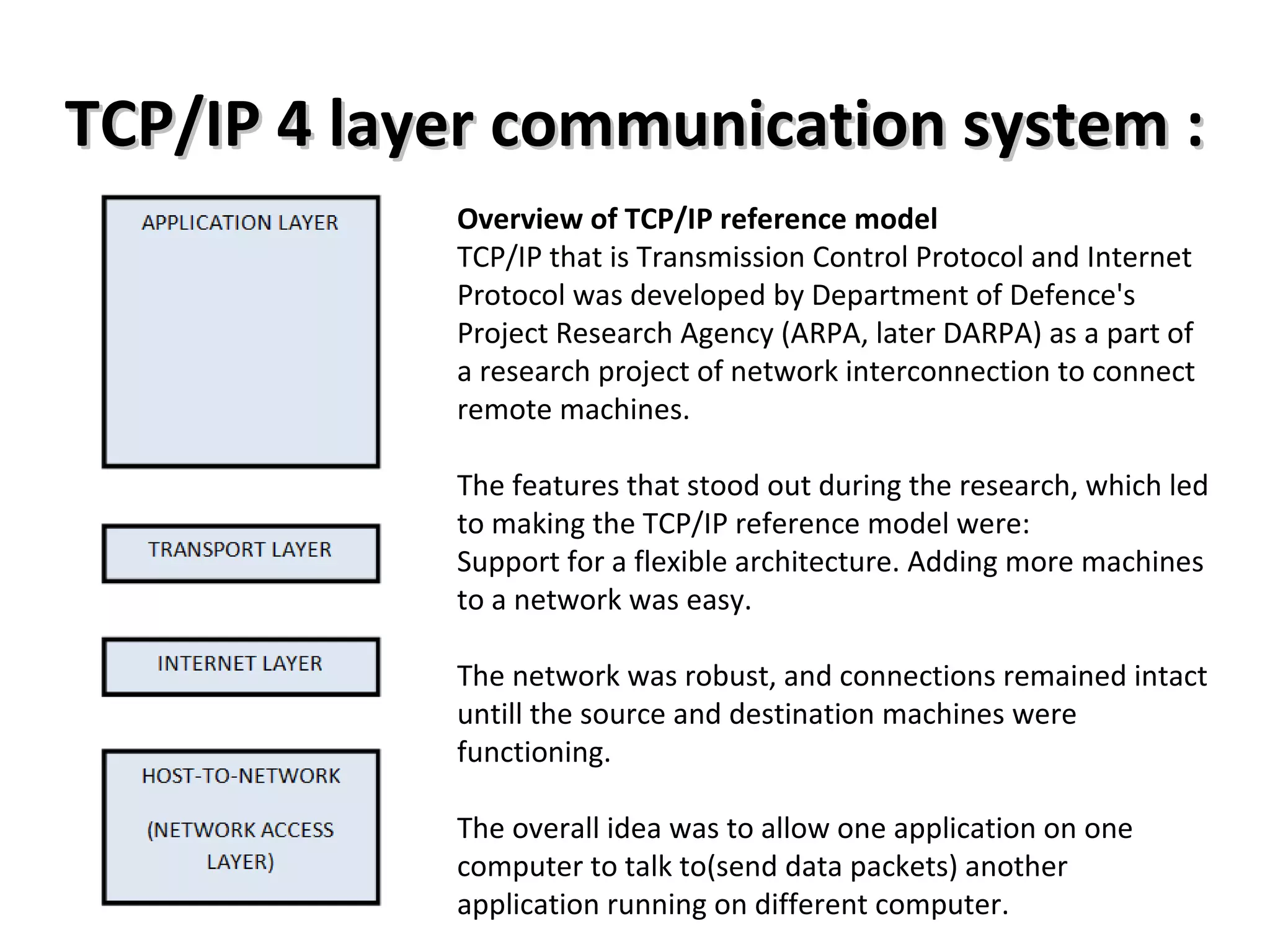 TCP/IP 4 layer communication system :TCP/IP 4 layer communication system :
Overview of TCP/IP reference model
TCP/IP that is Transmission Control Protocol and Internet
Protocol was developed by Department of Defence's
Project Research Agency (ARPA, later DARPA) as a part of
a research project of network interconnection to connect
remote machines.
The features that stood out during the research, which led
to making the TCP/IP reference model were:
Support for a flexible architecture. Adding more machines
to a network was easy.
The network was robust, and connections remained intact
untill the source and destination machines were
functioning.
The overall idea was to allow one application on one
computer to talk to(send data packets) another
application running on different computer.
 