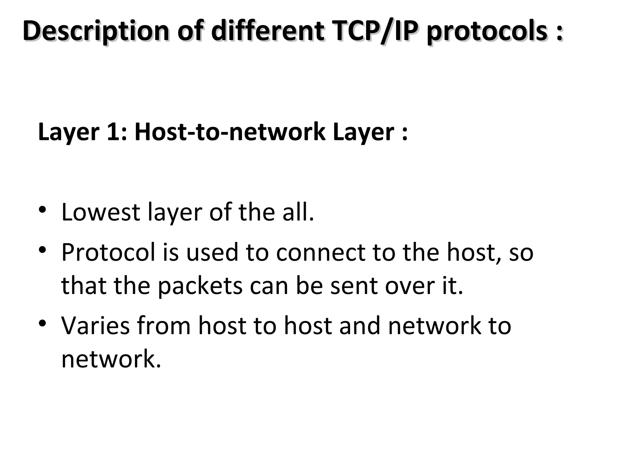 Description of different TCP/IP protocols :Description of different TCP/IP protocols :
Layer 1: Host-to-network Layer :
• Lowest layer of the all.
• Protocol is used to connect to the host, so
that the packets can be sent over it.
• Varies from host to host and network to
network.
 