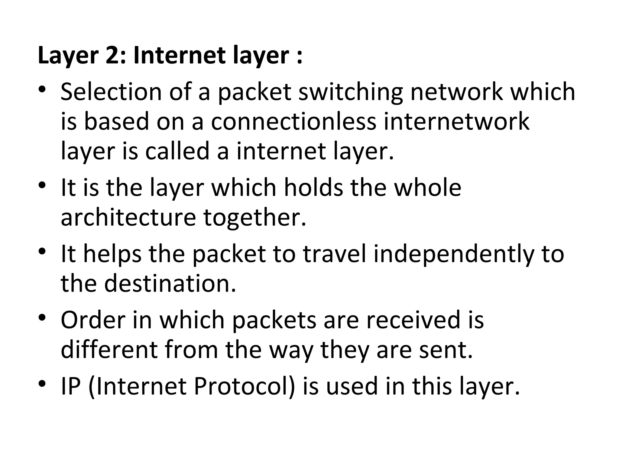 Layer 2: Internet layer :
• Selection of a packet switching network which
is based on a connectionless internetwork
layer is called a internet layer.
• It is the layer which holds the whole
architecture together.
• It helps the packet to travel independently to
the destination.
• Order in which packets are received is
different from the way they are sent.
• IP (Internet Protocol) is used in this layer.
 