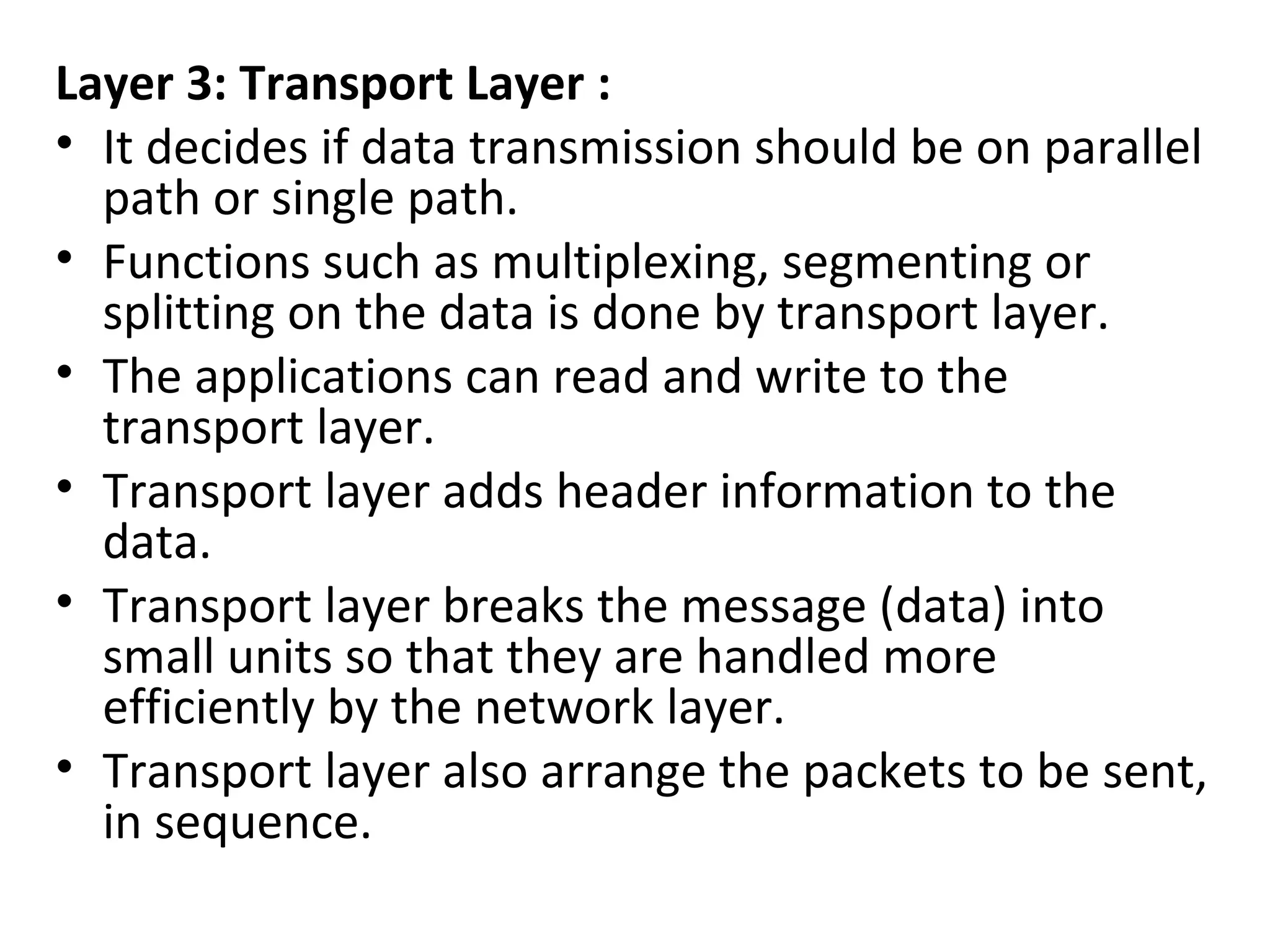 Layer 3: Transport Layer :
• It decides if data transmission should be on parallel
path or single path.
• Functions such as multiplexing, segmenting or
splitting on the data is done by transport layer.
• The applications can read and write to the
transport layer.
• Transport layer adds header information to the
data.
• Transport layer breaks the message (data) into
small units so that they are handled more
efficiently by the network layer.
• Transport layer also arrange the packets to be sent,
in sequence.
 