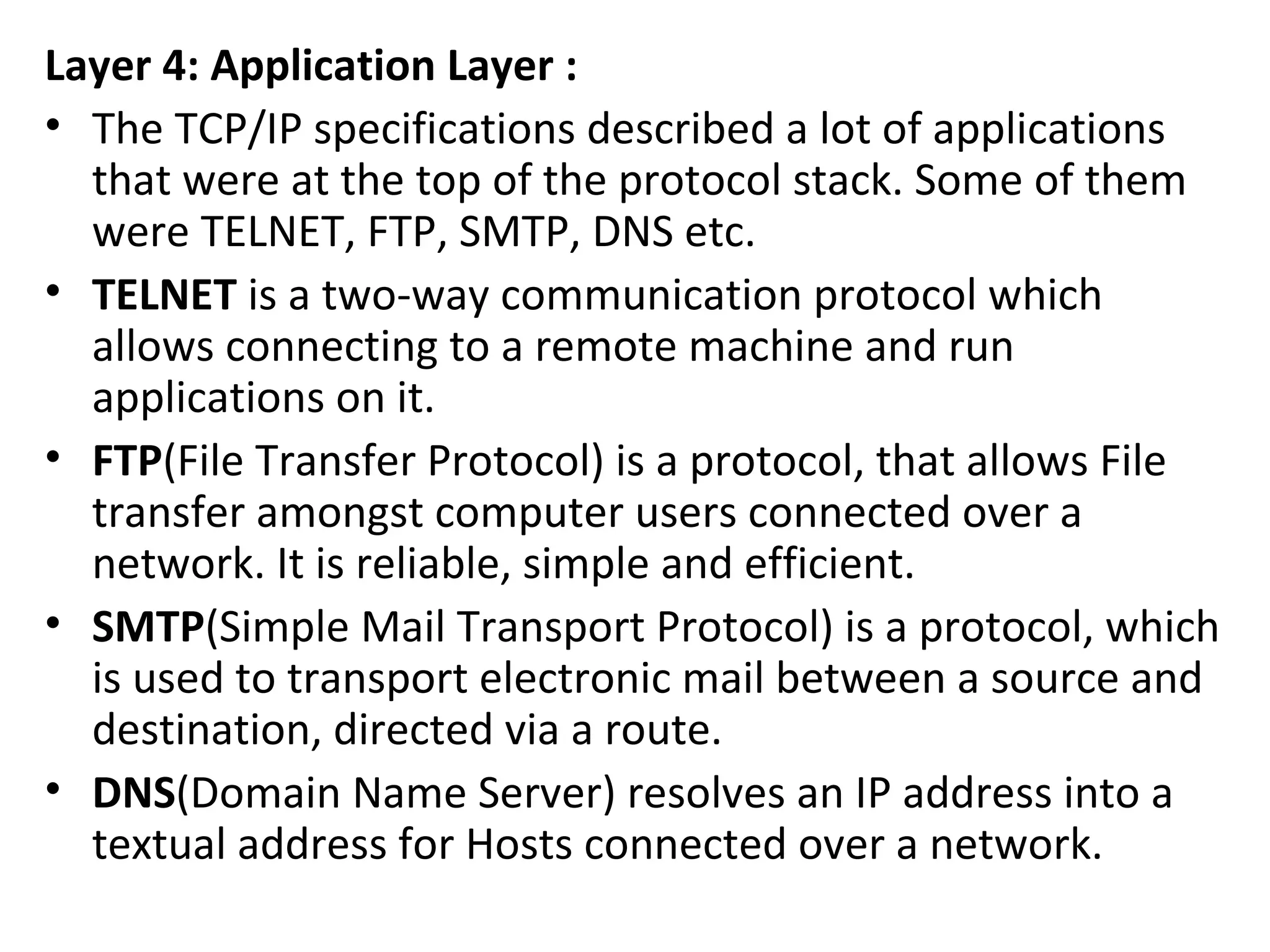 Layer 4: Application Layer :
• The TCP/IP specifications described a lot of applications
that were at the top of the protocol stack. Some of them
were TELNET, FTP, SMTP, DNS etc.
• TELNET is a two-way communication protocol which
allows connecting to a remote machine and run
applications on it.
• FTP(File Transfer Protocol) is a protocol, that allows File
transfer amongst computer users connected over a
network. It is reliable, simple and efficient.
• SMTP(Simple Mail Transport Protocol) is a protocol, which
is used to transport electronic mail between a source and
destination, directed via a route.
• DNS(Domain Name Server) resolves an IP address into a
textual address for Hosts connected over a network.
 