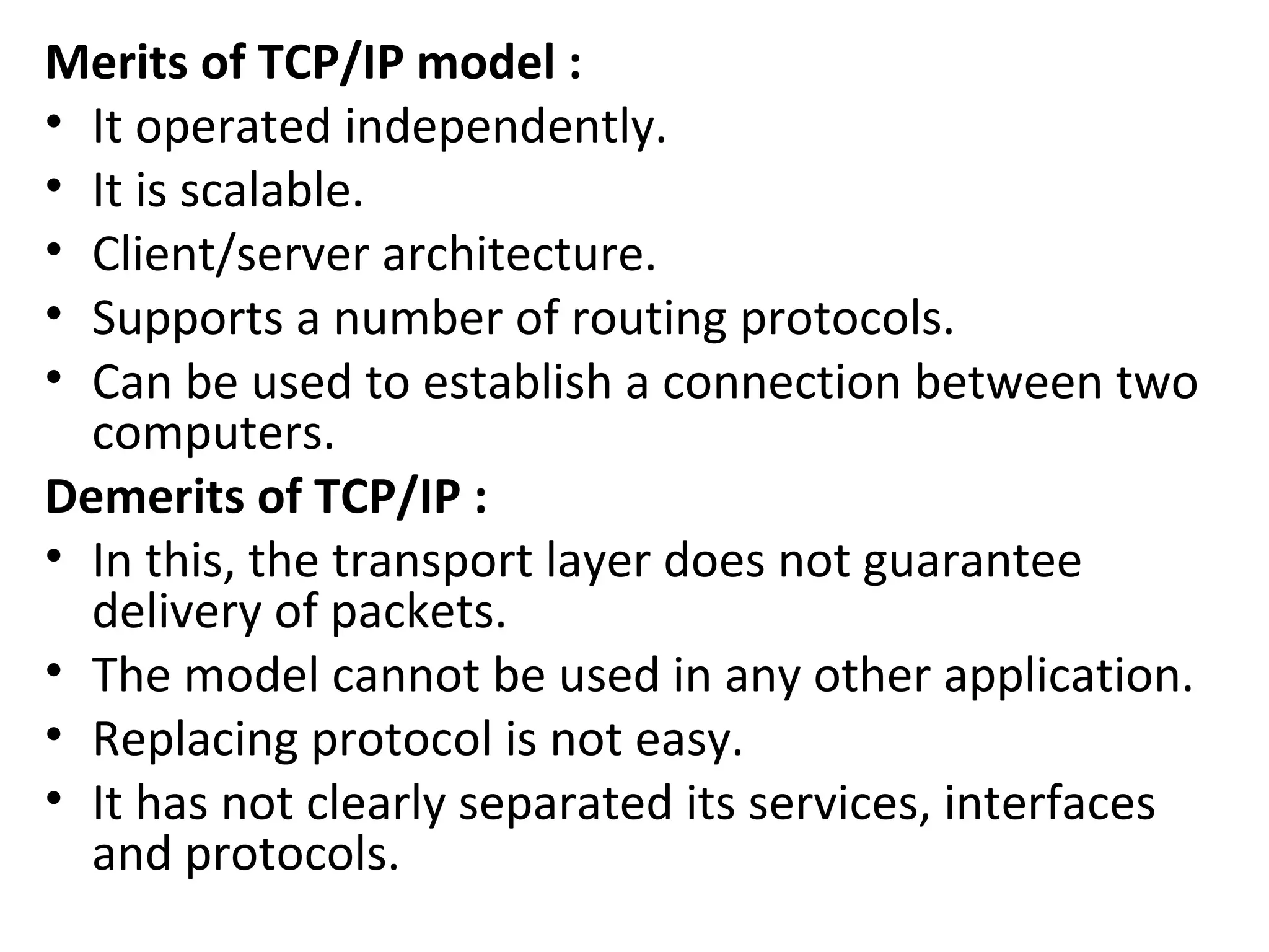 Merits of TCP/IP model :
• It operated independently.
• It is scalable.
• Client/server architecture.
• Supports a number of routing protocols.
• Can be used to establish a connection between two
computers.
Demerits of TCP/IP :
• In this, the transport layer does not guarantee
delivery of packets.
• The model cannot be used in any other application.
• Replacing protocol is not easy.
• It has not clearly separated its services, interfaces
and protocols.
 