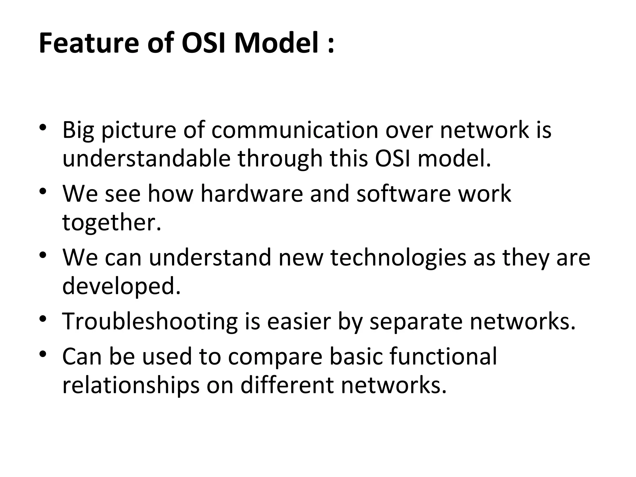 Feature of OSI Model :
• Big picture of communication over network is
understandable through this OSI model.
• We see how hardware and software work
together.
• We can understand new technologies as they are
developed.
• Troubleshooting is easier by separate networks.
• Can be used to compare basic functional
relationships on different networks.
 