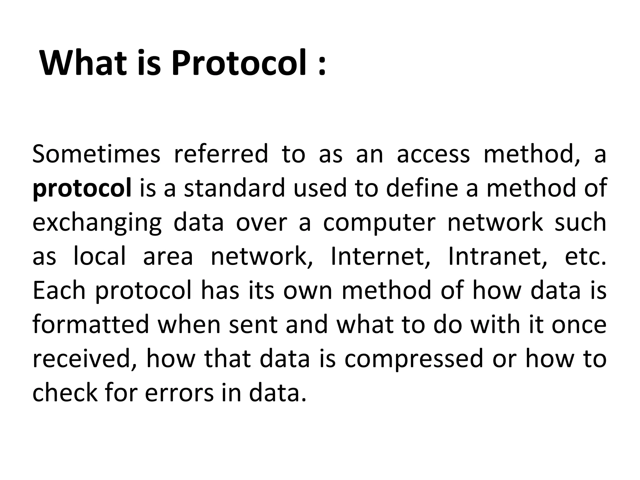 What is Protocol :
Sometimes referred to as an access method, a
protocol is a standard used to define a method of
exchanging data over a computer network such
as local area network, Internet, Intranet, etc.
Each protocol has its own method of how data is
formatted when sent and what to do with it once
received, how that data is compressed or how to
check for errors in data.
 