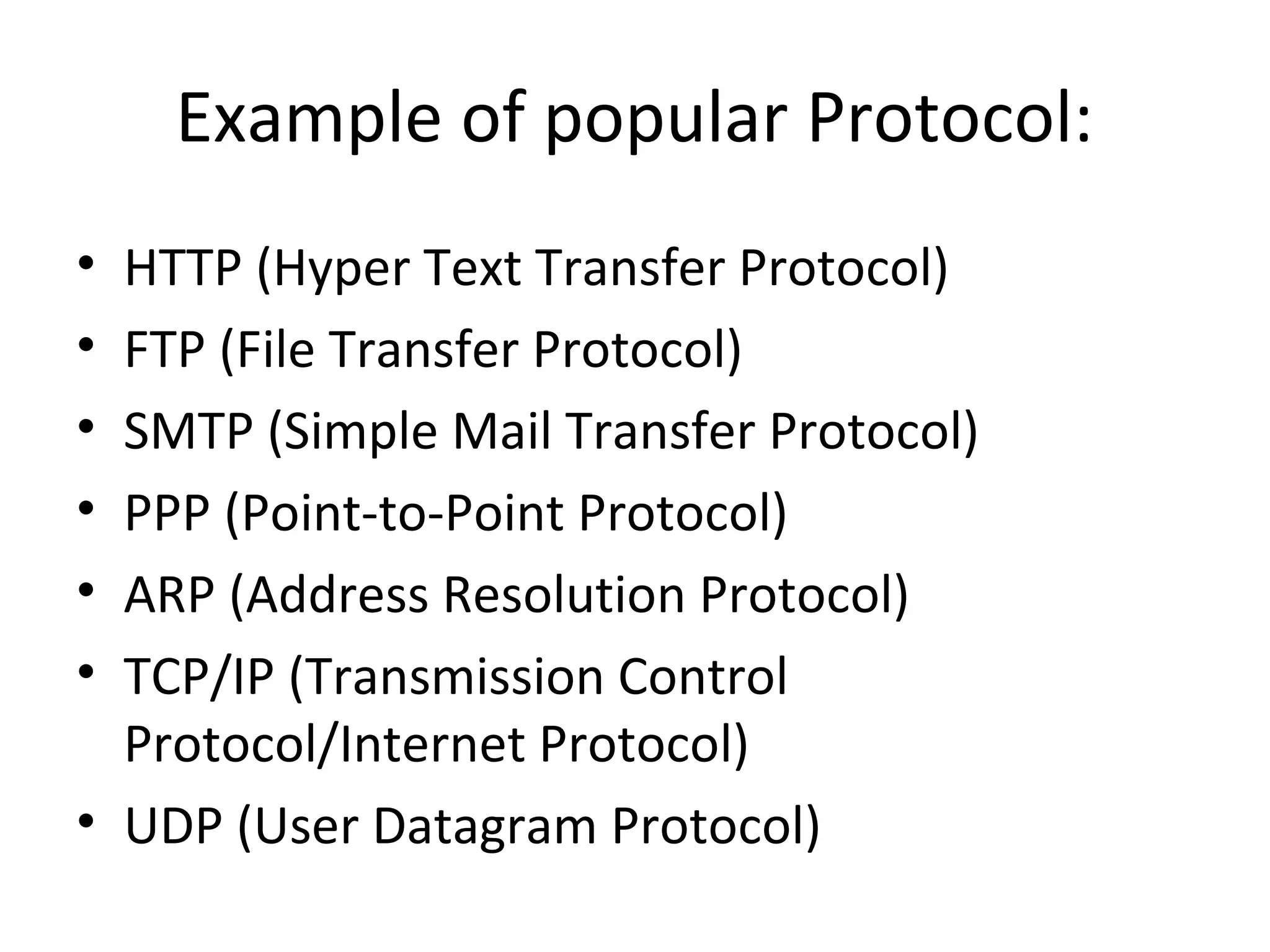 Example of popular Protocol:
• HTTP (Hyper Text Transfer Protocol)
• FTP (File Transfer Protocol)
• SMTP (Simple Mail Transfer Protocol)
• PPP (Point-to-Point Protocol)
• ARP (Address Resolution Protocol)
• TCP/IP (Transmission Control
Protocol/Internet Protocol)
• UDP (User Datagram Protocol)
 