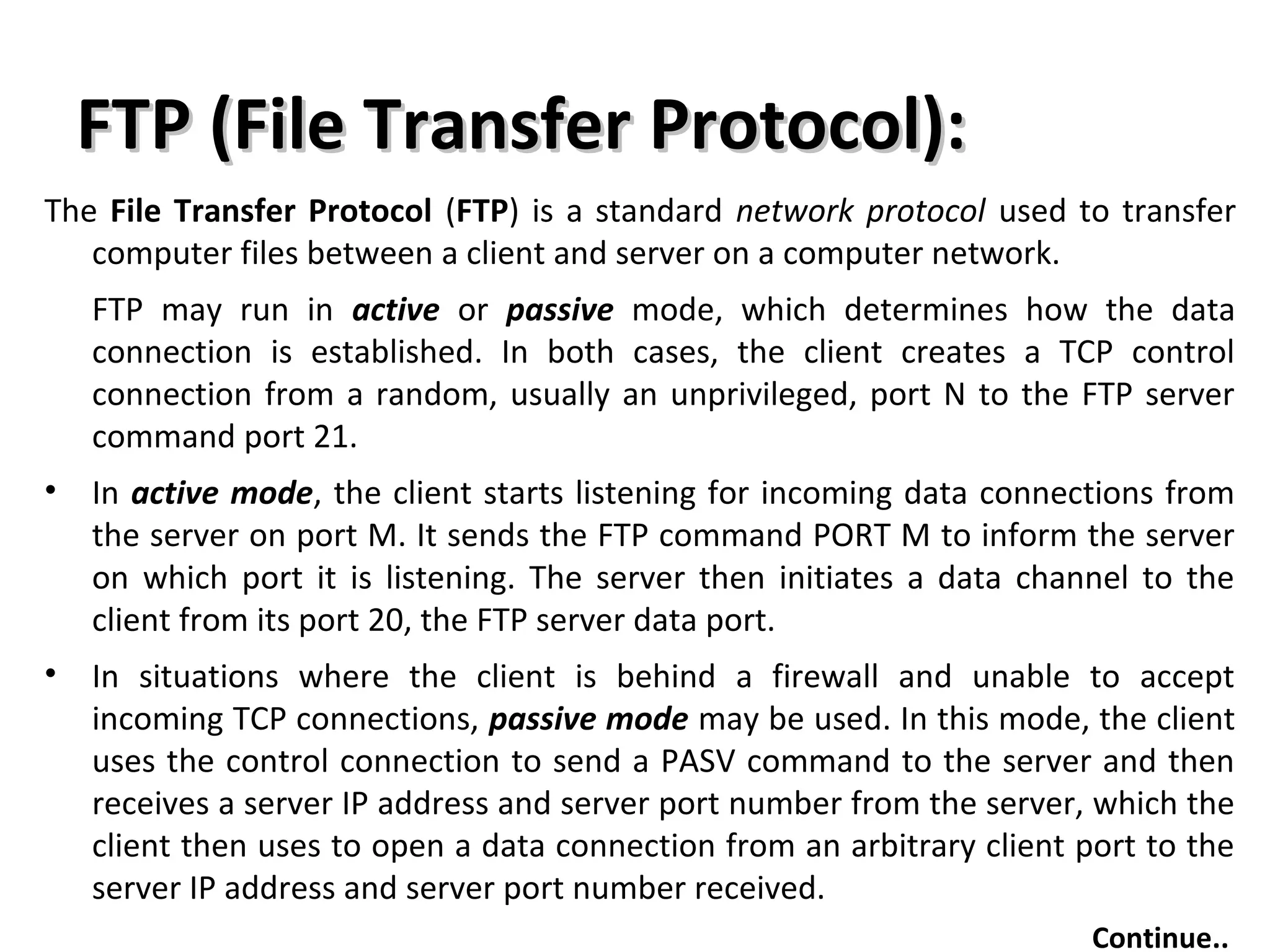 FTP (File Transfer Protocol):FTP (File Transfer Protocol):
The File Transfer Protocol (FTP) is a standard network protocol used to transfer
computer files between a client and server on a computer network.
FTP may run in active or passive mode, which determines how the data
connection is established. In both cases, the client creates a TCP control
connection from a random, usually an unprivileged, port N to the FTP server
command port 21.
• In active mode, the client starts listening for incoming data connections from
the server on port M. It sends the FTP command PORT M to inform the server
on which port it is listening. The server then initiates a data channel to the
client from its port 20, the FTP server data port.
• In situations where the client is behind a firewall and unable to accept
incoming TCP connections, passive mode may be used. In this mode, the client
uses the control connection to send a PASV command to the server and then
receives a server IP address and server port number from the server, which the
client then uses to open a data connection from an arbitrary client port to the
server IP address and server port number received.
Continue..
 