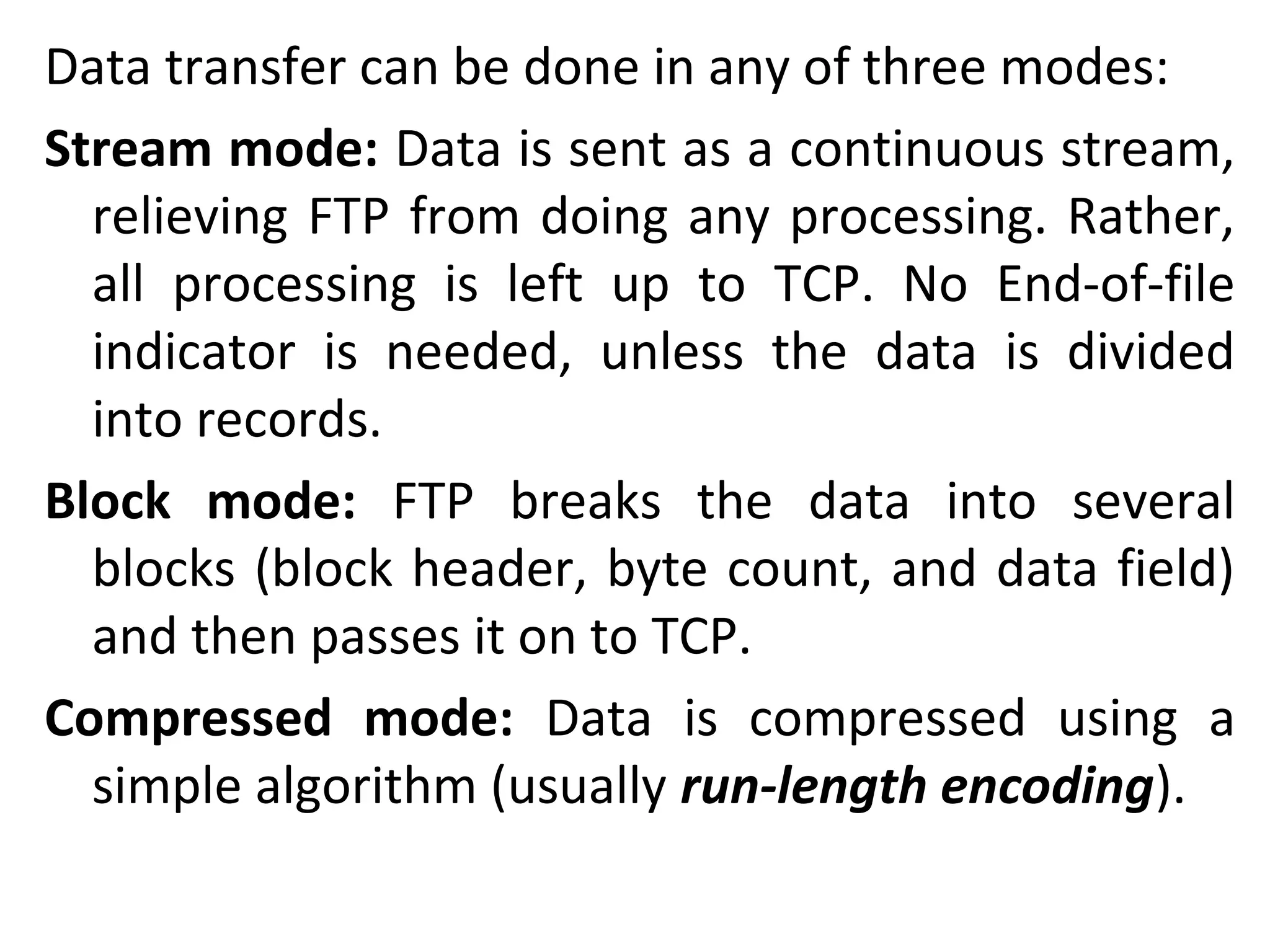 Data transfer can be done in any of three modes:
Stream mode: Data is sent as a continuous stream,
relieving FTP from doing any processing. Rather,
all processing is left up to TCP. No End-of-file
indicator is needed, unless the data is divided
into records.
Block mode: FTP breaks the data into several
blocks (block header, byte count, and data field)
and then passes it on to TCP.
Compressed mode: Data is compressed using a
simple algorithm (usually run-length encoding).
 