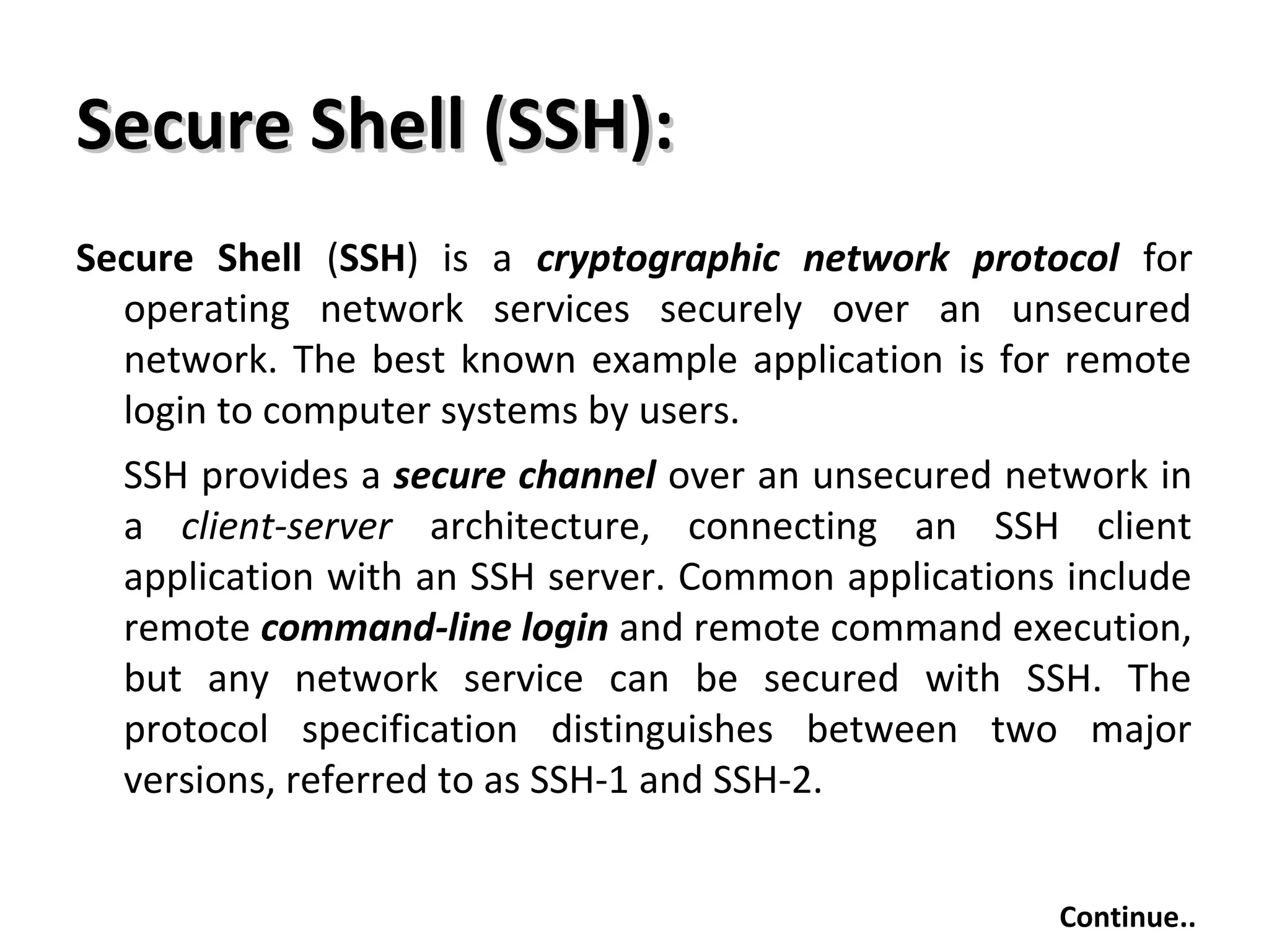 Secure Shell (SSH):Secure Shell (SSH):
Secure Shell (SSH) is a cryptographic network protocol for
operating network services securely over an unsecured
network. The best known example application is for remote
login to computer systems by users.
SSH provides a secure channel over an unsecured network in
a client-server architecture, connecting an SSH client
application with an SSH server. Common applications include
remote command-line login and remote command execution,
but any network service can be secured with SSH. The
protocol specification distinguishes between two major
versions, referred to as SSH-1 and SSH-2.
Continue..
 