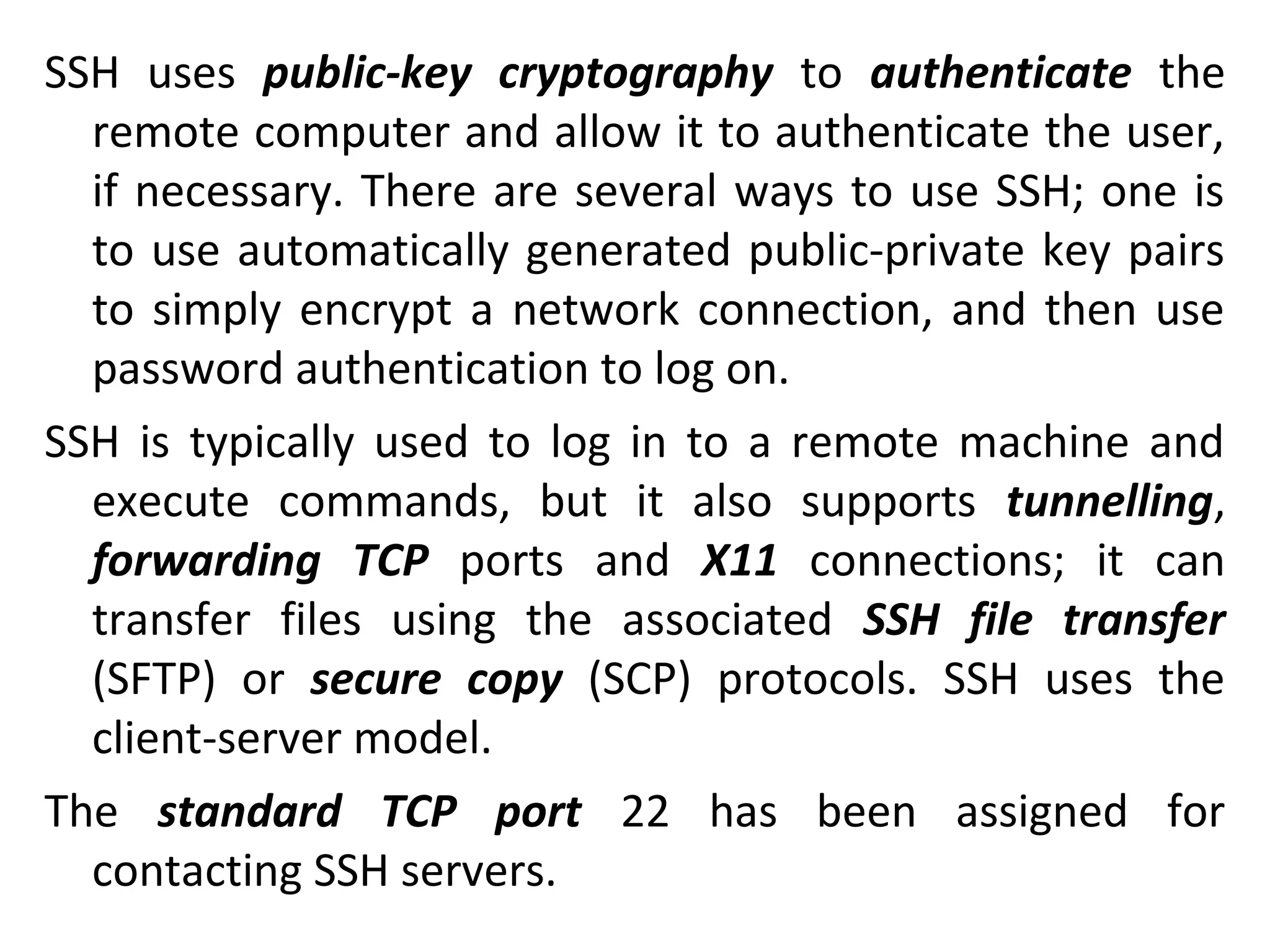 SSH uses public-key cryptography to authenticate the
remote computer and allow it to authenticate the user,
if necessary. There are several ways to use SSH; one is
to use automatically generated public-private key pairs
to simply encrypt a network connection, and then use
password authentication to log on.
SSH is typically used to log in to a remote machine and
execute commands, but it also supports tunnelling,
forwarding TCP ports and X11 connections; it can
transfer files using the associated SSH file transfer
(SFTP) or secure copy (SCP) protocols. SSH uses the
client-server model.
The standard TCP port 22 has been assigned for
contacting SSH servers.
 