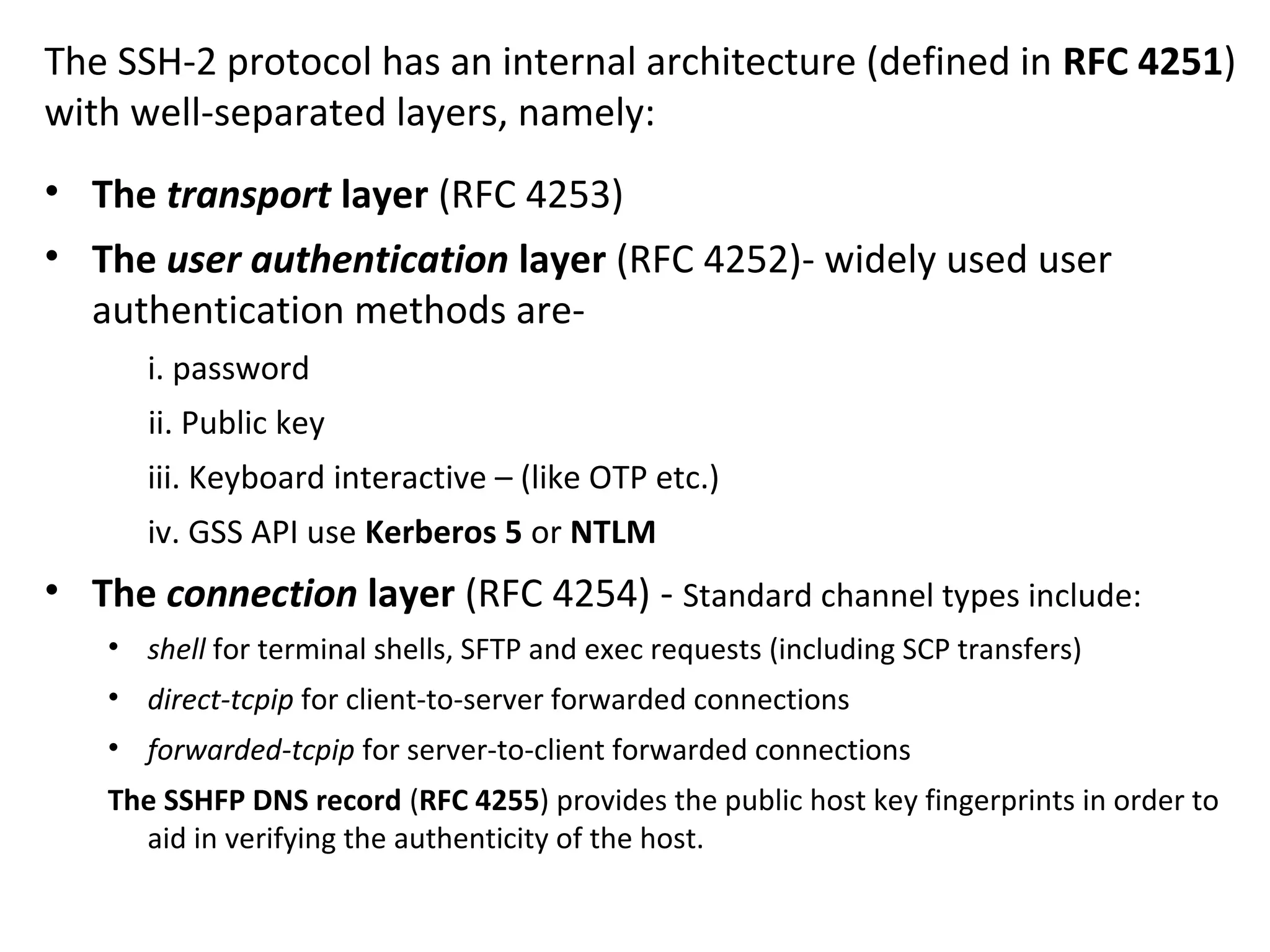 The SSH-2 protocol has an internal architecture (defined in RFC 4251)
with well-separated layers, namely:
• The transport layer (RFC 4253)
• The user authentication layer (RFC 4252)- widely used user
authentication methods are-
i. password
ii. Public key
iii. Keyboard interactive – (like OTP etc.)
iv. GSS API use Kerberos 5 or NTLM
• The connection layer (RFC 4254) - Standard channel types include:
• shell for terminal shells, SFTP and exec requests (including SCP transfers)
• direct-tcpip for client-to-server forwarded connections
• forwarded-tcpip for server-to-client forwarded connections
The SSHFP DNS record (RFC 4255) provides the public host key fingerprints in order to
aid in verifying the authenticity of the host.
 