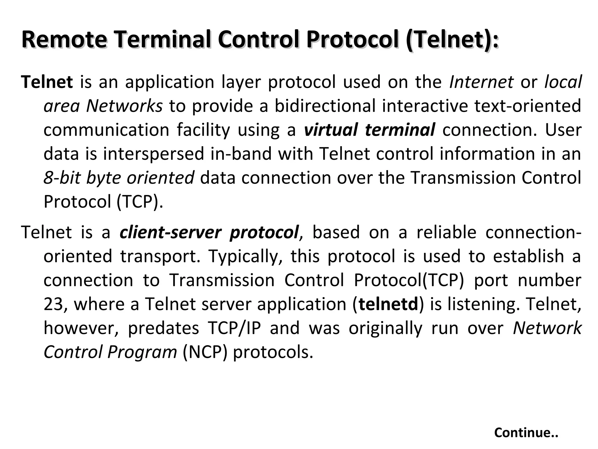 Remote Terminal Control Protocol (Telnet):Remote Terminal Control Protocol (Telnet):
Telnet is an application layer protocol used on the Internet or local
area Networks to provide a bidirectional interactive text-oriented
communication facility using a virtual terminal connection. User
data is interspersed in-band with Telnet control information in an
8-bit byte oriented data connection over the Transmission Control
Protocol (TCP).
Telnet is a client-server protocol, based on a reliable connection-
oriented transport. Typically, this protocol is used to establish a
connection to Transmission Control Protocol(TCP) port number
23, where a Telnet server application (telnetd) is listening. Telnet,
however, predates TCP/IP and was originally run over Network
Control Program (NCP) protocols.
Continue..
 