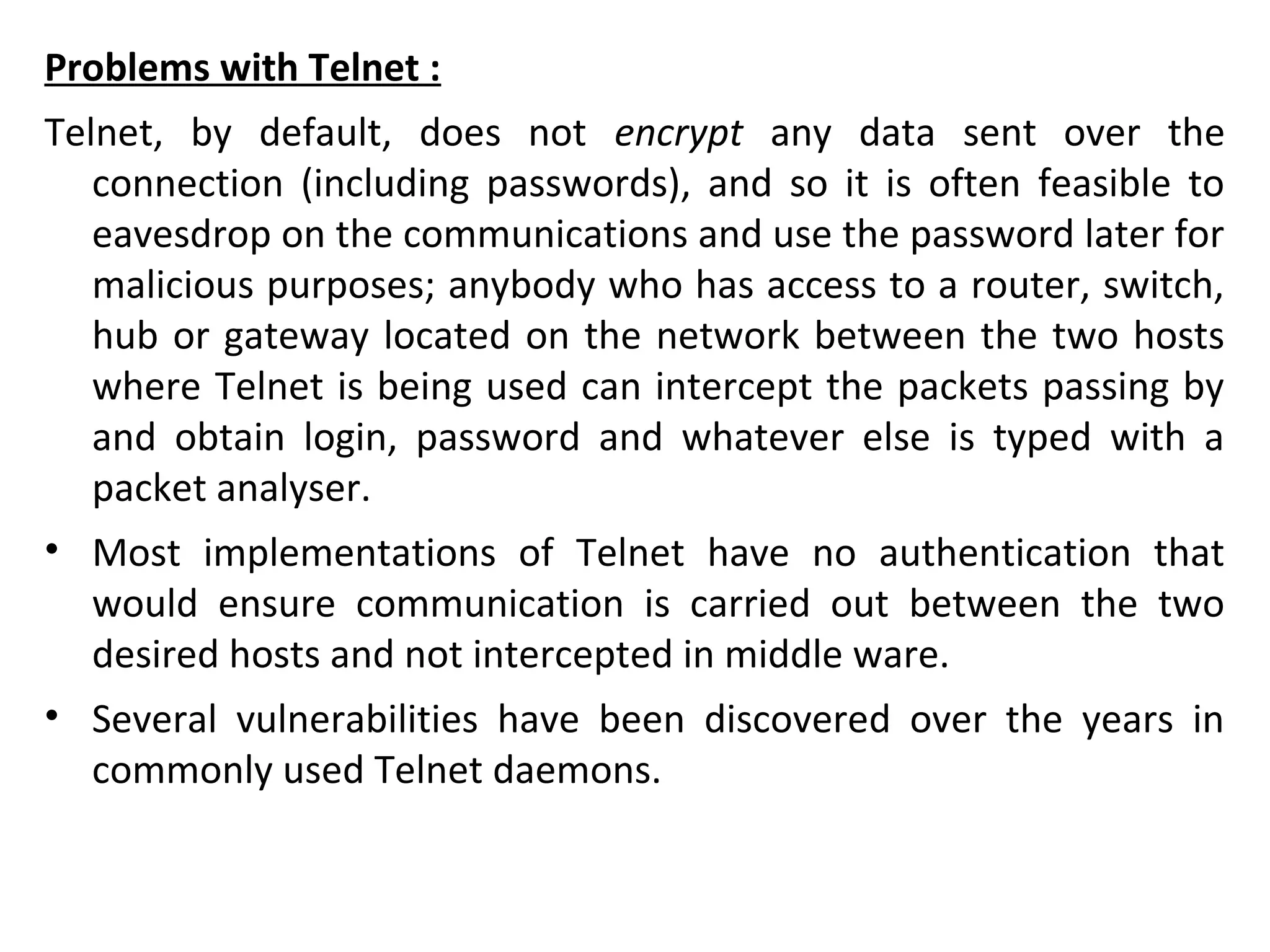 Problems with Telnet :
Telnet, by default, does not encrypt any data sent over the
connection (including passwords), and so it is often feasible to
eavesdrop on the communications and use the password later for
malicious purposes; anybody who has access to a router, switch,
hub or gateway located on the network between the two hosts
where Telnet is being used can intercept the packets passing by
and obtain login, password and whatever else is typed with a
packet analyser.
• Most implementations of Telnet have no authentication that
would ensure communication is carried out between the two
desired hosts and not intercepted in middle ware.
• Several vulnerabilities have been discovered over the years in
commonly used Telnet daemons.
 