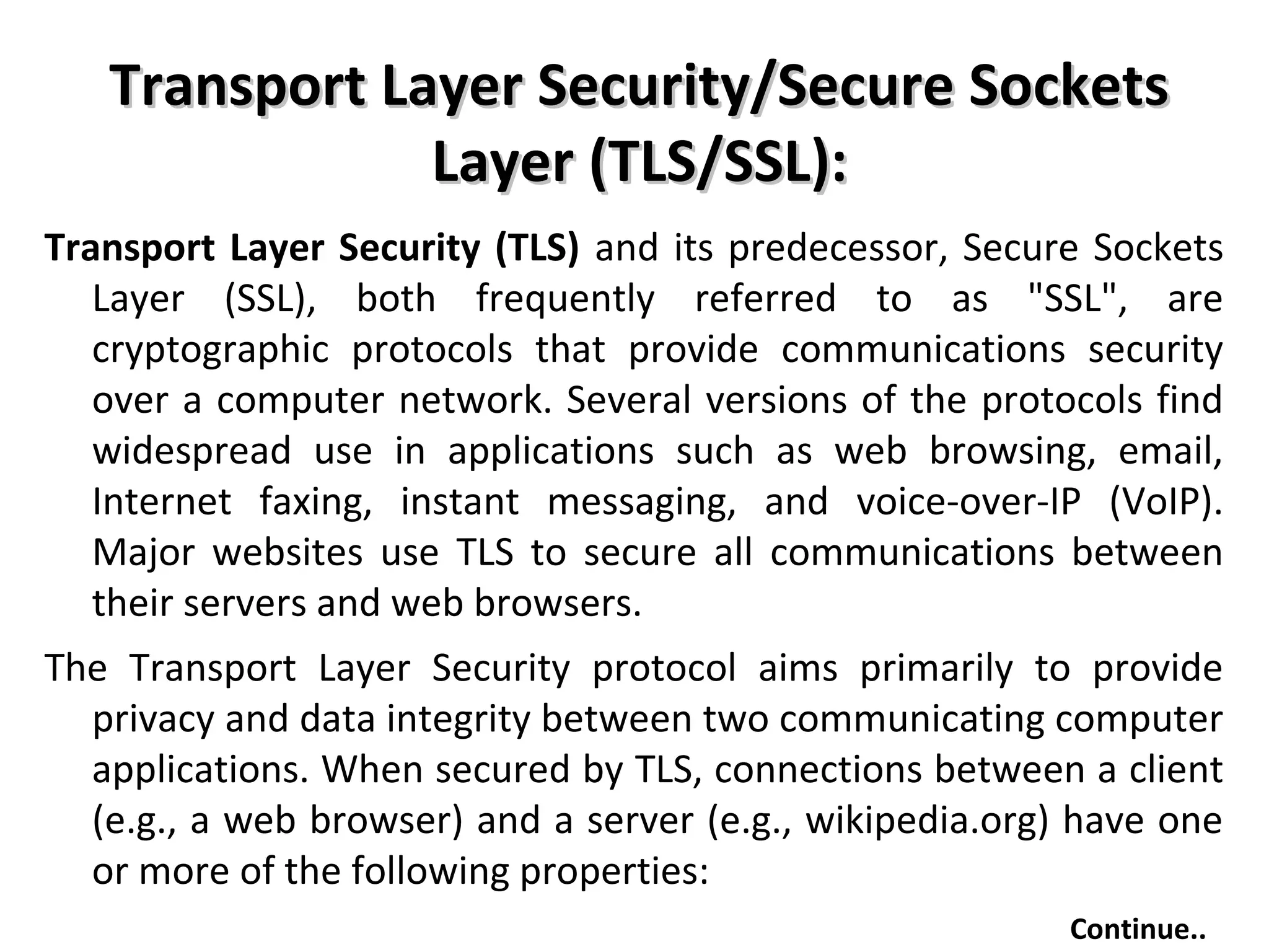 Transport Layer Security/Secure SocketsTransport Layer Security/Secure Sockets
Layer (TLS/SSL):Layer (TLS/SSL):
Transport Layer Security (TLS) and its predecessor, Secure Sockets
Layer (SSL), both frequently referred to as "SSL", are
cryptographic protocols that provide communications security
over a computer network. Several versions of the protocols find
widespread use in applications such as web browsing, email,
Internet faxing, instant messaging, and voice-over-IP (VoIP).
Major websites use TLS to secure all communications between
their servers and web browsers.
The Transport Layer Security protocol aims primarily to provide
privacy and data integrity between two communicating computer
applications. When secured by TLS, connections between a client
(e.g., a web browser) and a server (e.g., wikipedia.org) have one
or more of the following properties:
Continue..
 