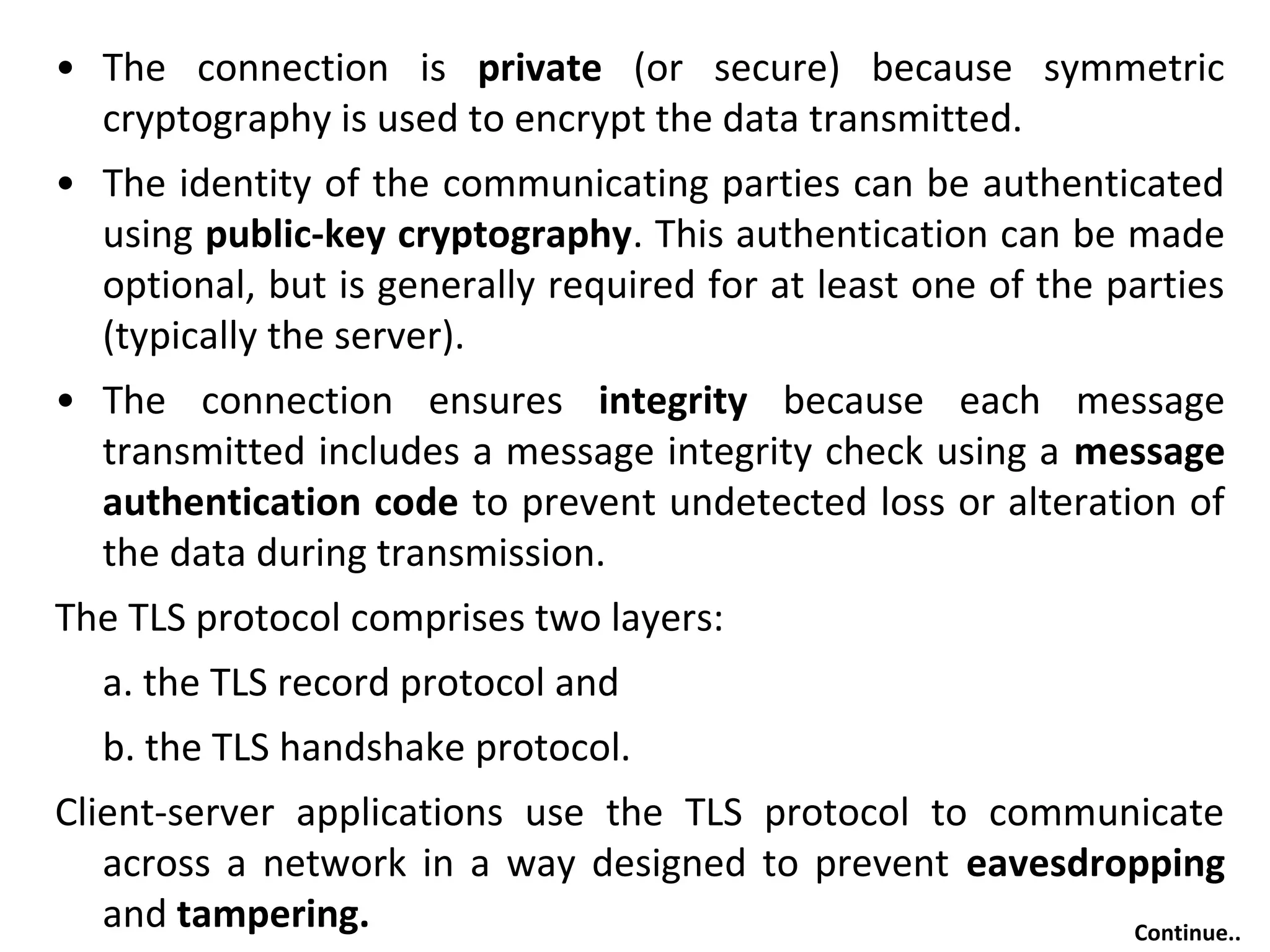 • The connection is private (or secure) because symmetric
cryptography is used to encrypt the data transmitted.
• The identity of the communicating parties can be authenticated
using public-key cryptography. This authentication can be made
optional, but is generally required for at least one of the parties
(typically the server).
• The connection ensures integrity because each message
transmitted includes a message integrity check using a message
authentication code to prevent undetected loss or alteration of
the data during transmission.
The TLS protocol comprises two layers:
a. the TLS record protocol and
b. the TLS handshake protocol.
Client-server applications use the TLS protocol to communicate
across a network in a way designed to prevent eavesdropping
and tampering. Continue..
 