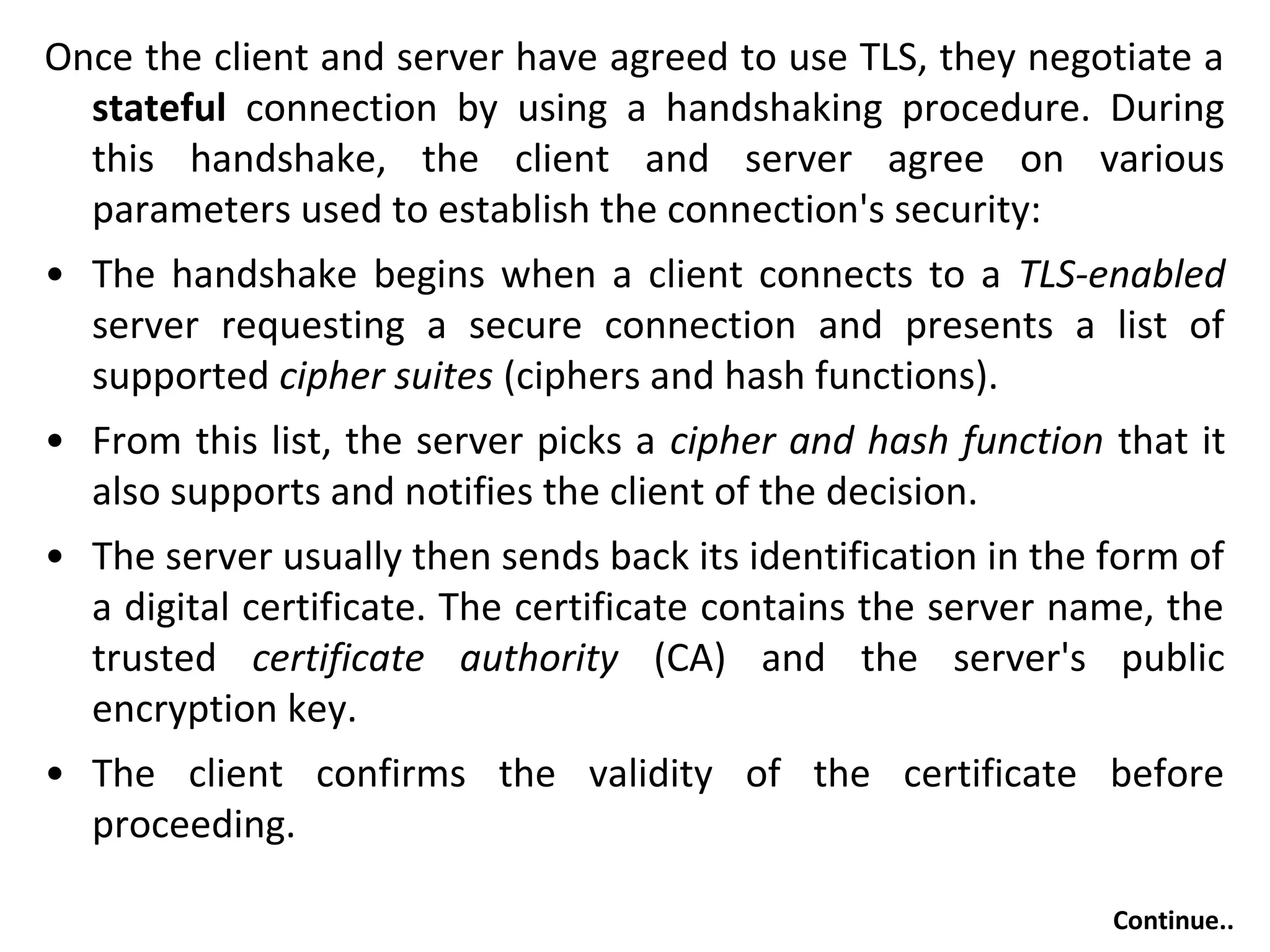 Once the client and server have agreed to use TLS, they negotiate a
stateful connection by using a handshaking procedure. During
this handshake, the client and server agree on various
parameters used to establish the connection's security:
• The handshake begins when a client connects to a TLS-enabled
server requesting a secure connection and presents a list of
supported cipher suites (ciphers and hash functions).
• From this list, the server picks a cipher and hash function that it
also supports and notifies the client of the decision.
• The server usually then sends back its identification in the form of
a digital certificate. The certificate contains the server name, the
trusted certificate authority (CA) and the server's public
encryption key.
• The client confirms the validity of the certificate before
proceeding.
Continue..
 
