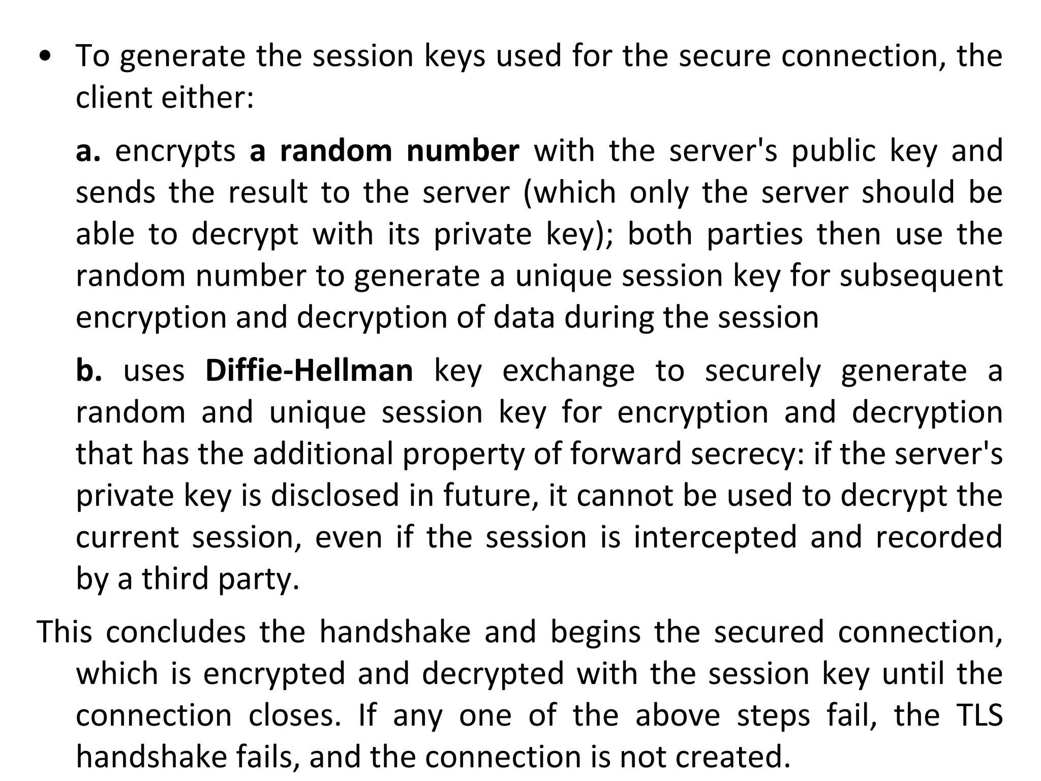 • To generate the session keys used for the secure connection, the
client either:
a. encrypts a random number with the server's public key and
sends the result to the server (which only the server should be
able to decrypt with its private key); both parties then use the
random number to generate a unique session key for subsequent
encryption and decryption of data during the session
b. uses Diffie-Hellman key exchange to securely generate a
random and unique session key for encryption and decryption
that has the additional property of forward secrecy: if the server's
private key is disclosed in future, it cannot be used to decrypt the
current session, even if the session is intercepted and recorded
by a third party.
This concludes the handshake and begins the secured connection,
which is encrypted and decrypted with the session key until the
connection closes. If any one of the above steps fail, the TLS
handshake fails, and the connection is not created.
 