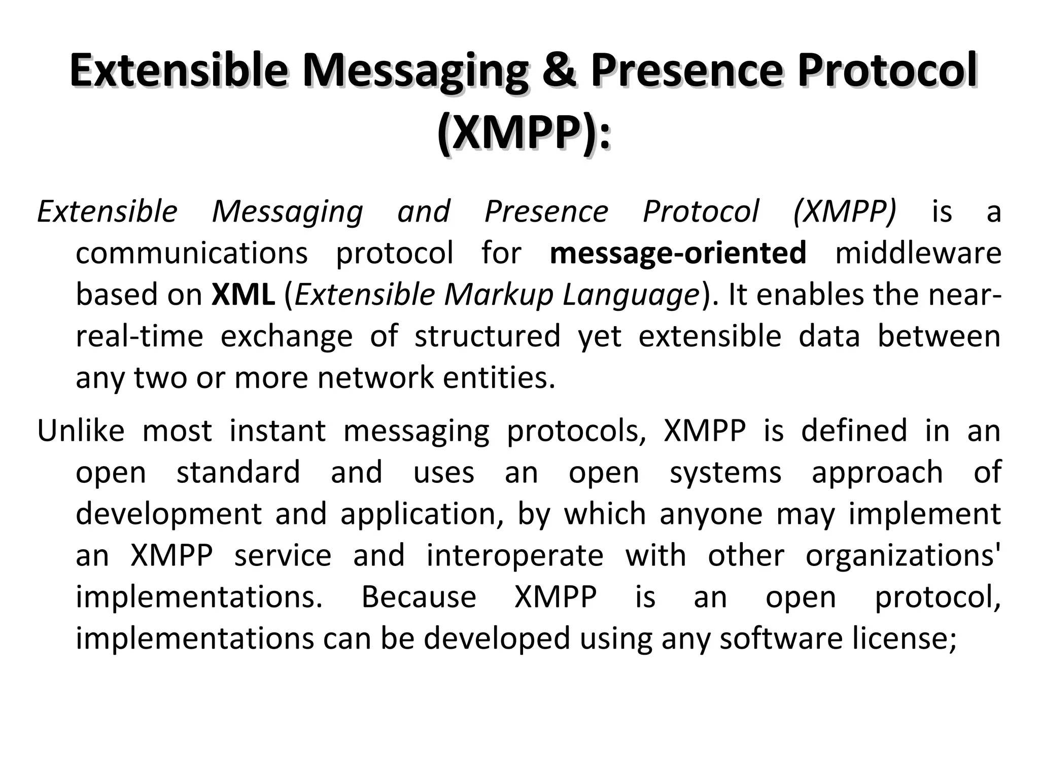 Extensible Messaging & Presence ProtocolExtensible Messaging & Presence Protocol
(XMPP):(XMPP):
Extensible Messaging and Presence Protocol (XMPP) is a
communications protocol for message-oriented middleware
based on XML (Extensible Markup Language). It enables the near-
real-time exchange of structured yet extensible data between
any two or more network entities.
Unlike most instant messaging protocols, XMPP is defined in an
open standard and uses an open systems approach of
development and application, by which anyone may implement
an XMPP service and interoperate with other organizations'
implementations. Because XMPP is an open protocol,
implementations can be developed using any software license;
 