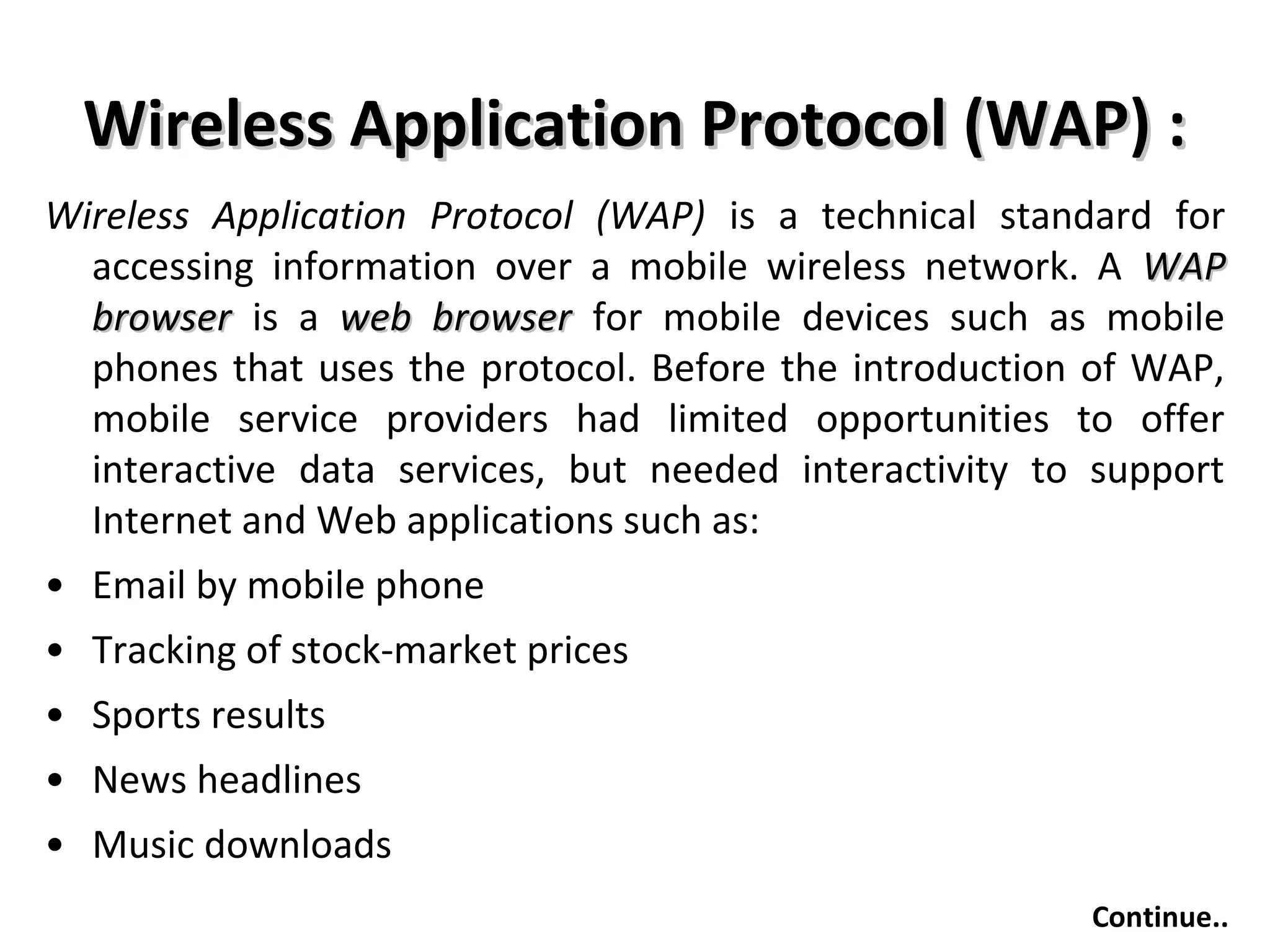 Wireless Application Protocol (WAP) :Wireless Application Protocol (WAP) :
Wireless Application Protocol (WAP) is a technical standard for
accessing information over a mobile wireless network. A WAPWAP
browserbrowser is a web browserweb browser for mobile devices such as mobile
phones that uses the protocol. Before the introduction of WAP,
mobile service providers had limited opportunities to offer
interactive data services, but needed interactivity to support
Internet and Web applications such as:
• Email by mobile phone
• Tracking of stock-market prices
• Sports results
• News headlines
• Music downloads
Continue..
 