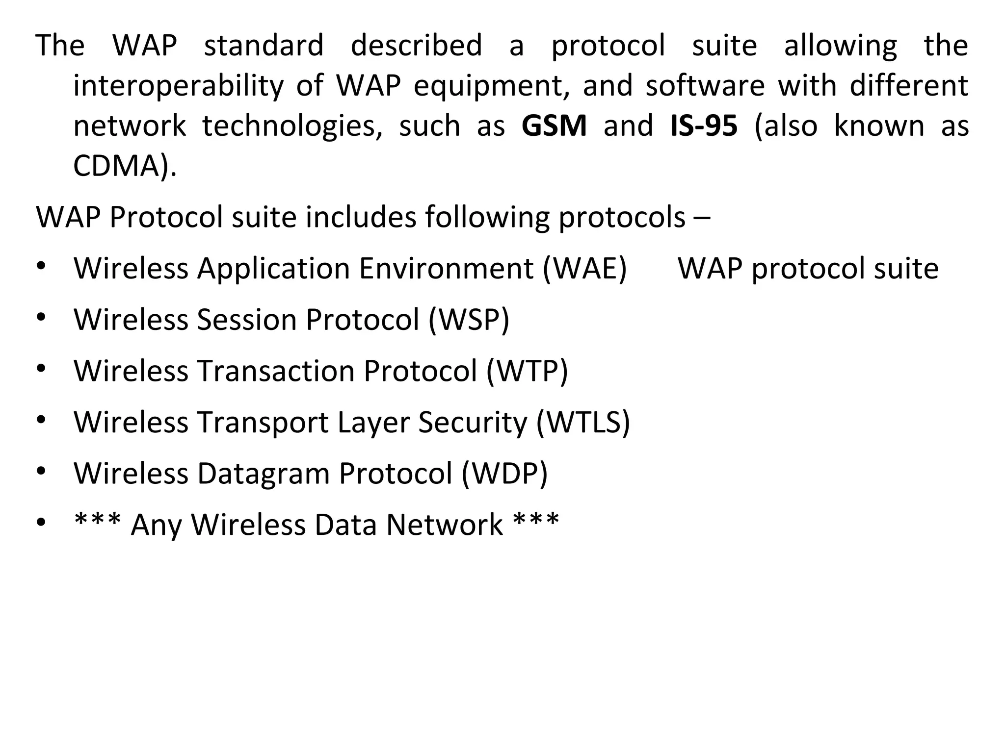The WAP standard described a protocol suite allowing the
interoperability of WAP equipment, and software with different
network technologies, such as GSM and IS-95 (also known as
CDMA).
WAP Protocol suite includes following protocols –
• Wireless Application Environment (WAE) WAP protocol suite
• Wireless Session Protocol (WSP)
• Wireless Transaction Protocol (WTP)
• Wireless Transport Layer Security (WTLS)
• Wireless Datagram Protocol (WDP)
• *** Any Wireless Data Network ***
 