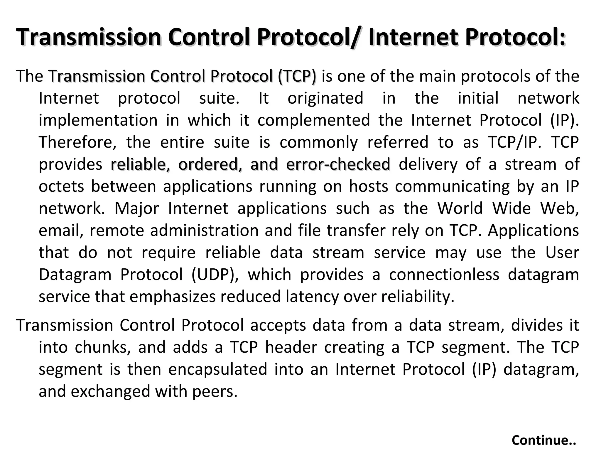 Transmission Control Protocol/ Internet Protocol:Transmission Control Protocol/ Internet Protocol:
The Transmission Control Protocol (TCP)Transmission Control Protocol (TCP) is one of the main protocols of the
Internet protocol suite. It originated in the initial network
implementation in which it complemented the Internet Protocol (IP).
Therefore, the entire suite is commonly referred to as TCP/IP. TCP
provides reliable, ordered, and error-checkedreliable, ordered, and error-checked delivery of a stream of
octets between applications running on hosts communicating by an IP
network. Major Internet applications such as the World Wide Web,
email, remote administration and file transfer rely on TCP. Applications
that do not require reliable data stream service may use the User
Datagram Protocol (UDP), which provides a connectionless datagram
service that emphasizes reduced latency over reliability.
Transmission Control Protocol accepts data from a data stream, divides it
into chunks, and adds a TCP header creating a TCP segment. The TCP
segment is then encapsulated into an Internet Protocol (IP) datagram,
and exchanged with peers.
Continue..
 