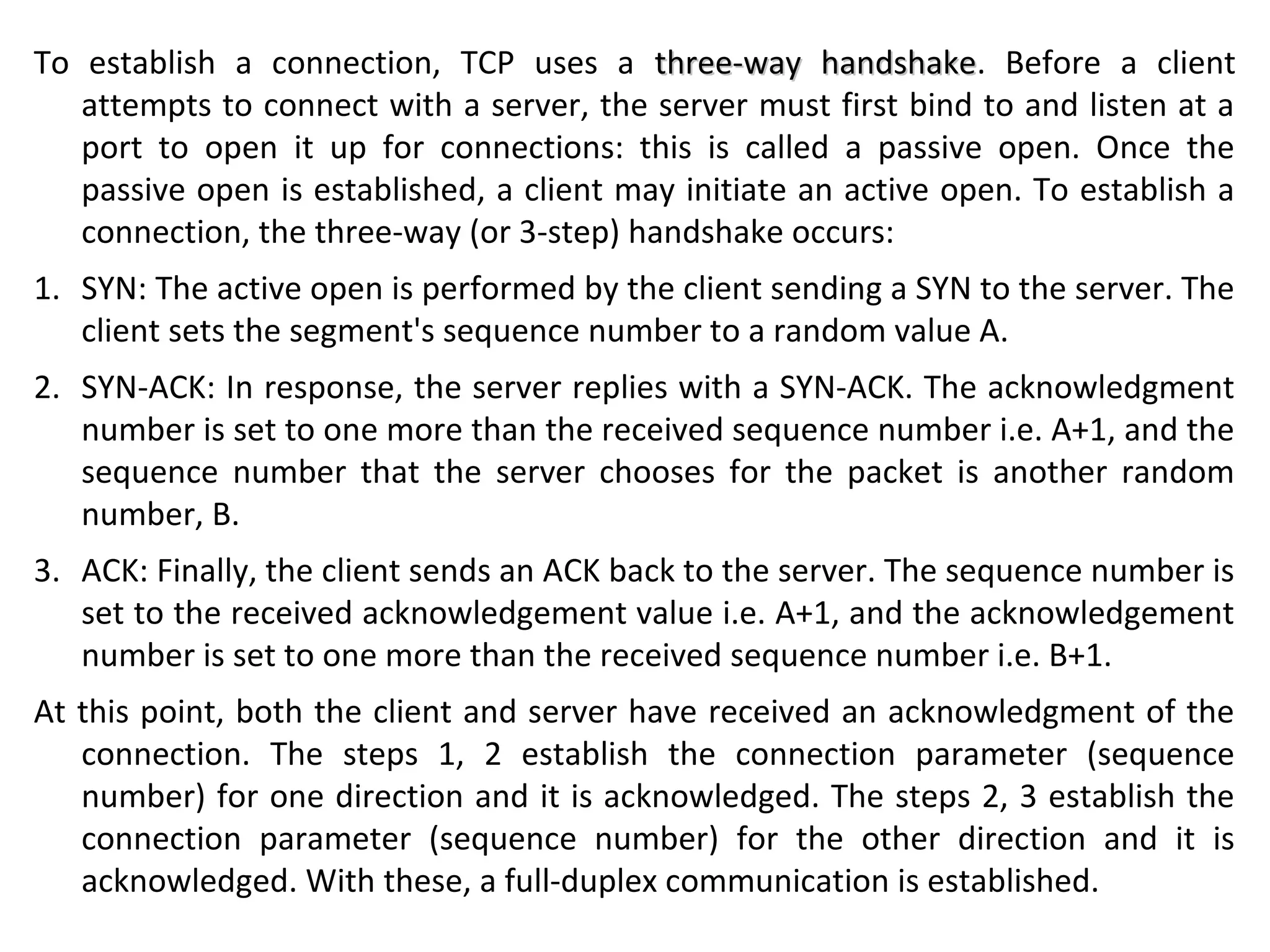 To establish a connection, TCP uses a three-way handshakethree-way handshake. Before a client
attempts to connect with a server, the server must first bind to and listen at a
port to open it up for connections: this is called a passive open. Once the
passive open is established, a client may initiate an active open. To establish a
connection, the three-way (or 3-step) handshake occurs:
1. SYN: The active open is performed by the client sending a SYN to the server. The
client sets the segment's sequence number to a random value A.
2. SYN-ACK: In response, the server replies with a SYN-ACK. The acknowledgment
number is set to one more than the received sequence number i.e. A+1, and the
sequence number that the server chooses for the packet is another random
number, B.
3. ACK: Finally, the client sends an ACK back to the server. The sequence number is
set to the received acknowledgement value i.e. A+1, and the acknowledgement
number is set to one more than the received sequence number i.e. B+1.
At this point, both the client and server have received an acknowledgment of the
connection. The steps 1, 2 establish the connection parameter (sequence
number) for one direction and it is acknowledged. The steps 2, 3 establish the
connection parameter (sequence number) for the other direction and it is
acknowledged. With these, a full-duplex communication is established.
 