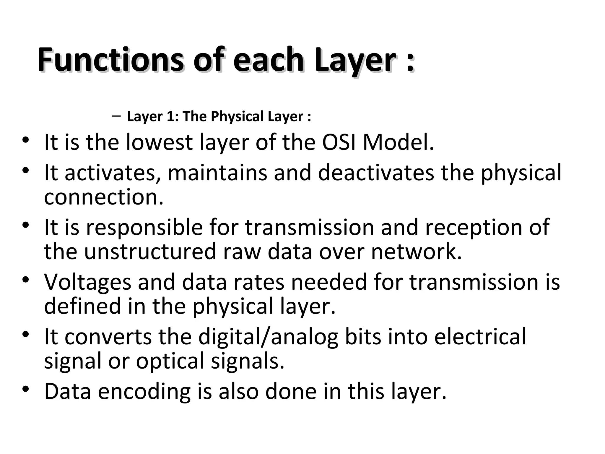 Functions of each Layer :Functions of each Layer :
– Layer 1: The Physical Layer :
• It is the lowest layer of the OSI Model.
• It activates, maintains and deactivates the physical
connection.
• It is responsible for transmission and reception of
the unstructured raw data over network.
• Voltages and data rates needed for transmission is
defined in the physical layer.
• It converts the digital/analog bits into electrical
signal or optical signals.
• Data encoding is also done in this layer.
 