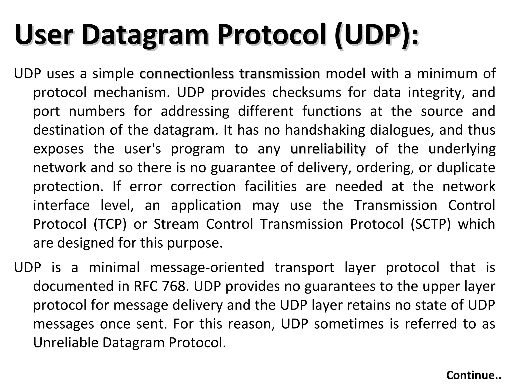 User Datagram Protocol (UDP):User Datagram Protocol (UDP):
UDP uses a simple connectionless transmissionconnectionless transmission model with a minimum of
protocol mechanism. UDP provides checksums for data integrity, and
port numbers for addressing different functions at the source and
destination of the datagram. It has no handshaking dialogues, and thus
exposes the user's program to any unreliabilityunreliability of the underlying
network and so there is no guarantee of delivery, ordering, or duplicate
protection. If error correction facilities are needed at the network
interface level, an application may use the Transmission Control
Protocol (TCP) or Stream Control Transmission Protocol (SCTP) which
are designed for this purpose.
UDP is a minimal message-oriented transport layer protocol that is
documented in RFC 768. UDP provides no guarantees to the upper layer
protocol for message delivery and the UDP layer retains no state of UDP
messages once sent. For this reason, UDP sometimes is referred to as
Unreliable Datagram Protocol.
Continue..
 