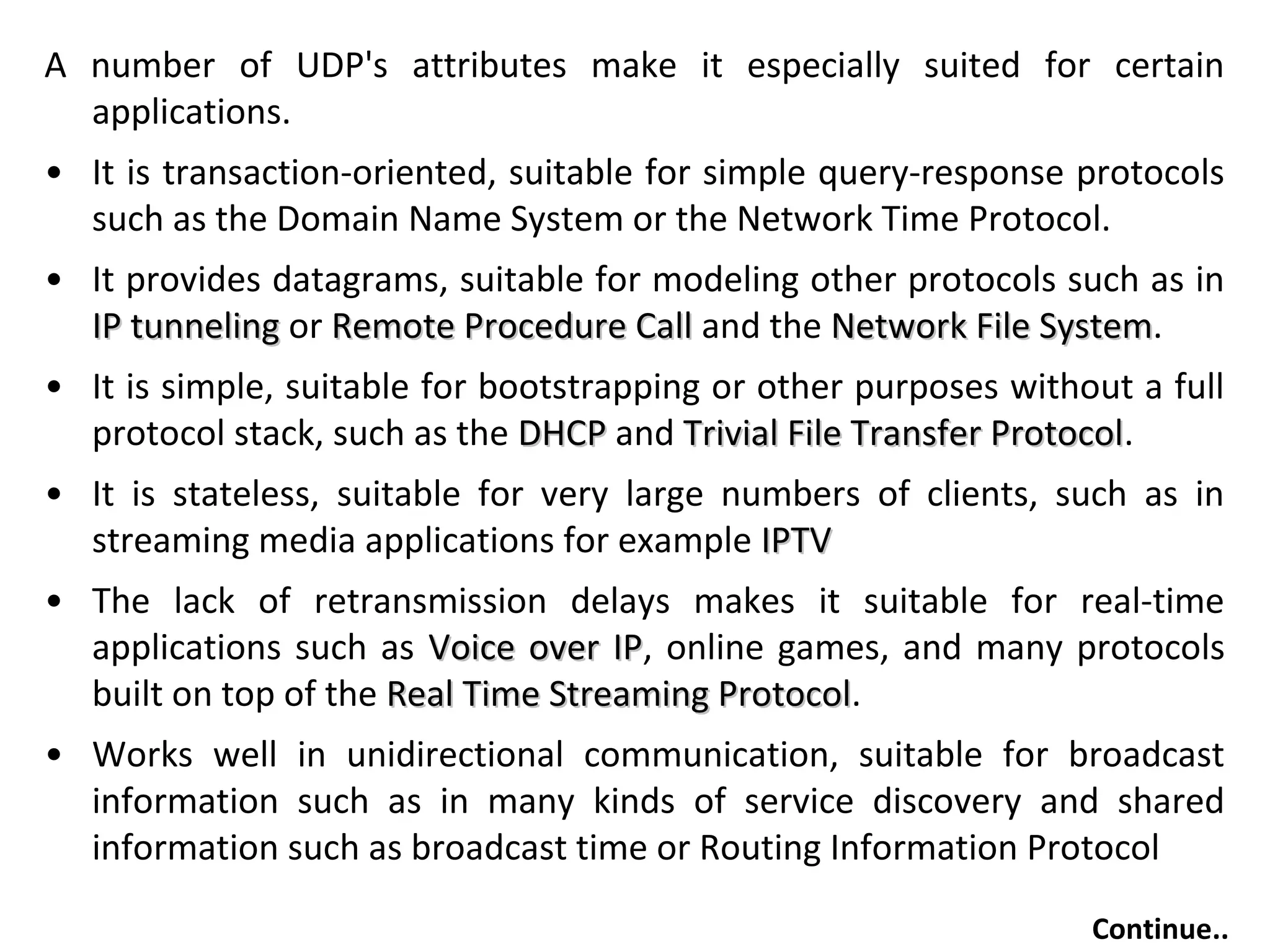 A number of UDP's attributes make it especially suited for certain
applications.
• It is transaction-oriented, suitable for simple query-response protocols
such as the Domain Name System or the Network Time Protocol.
• It provides datagrams, suitable for modeling other protocols such as in
IP tunnelingIP tunneling or Remote Procedure CallRemote Procedure Call and the Network File SystemNetwork File System.
• It is simple, suitable for bootstrapping or other purposes without a full
protocol stack, such as the DHCPDHCP and Trivial File Transfer ProtocolTrivial File Transfer Protocol.
• It is stateless, suitable for very large numbers of clients, such as in
streaming media applications for example IPTVIPTV
• The lack of retransmission delays makes it suitable for real-time
applications such as Voice over IPVoice over IP, online games, and many protocols
built on top of the Real Time Streaming ProtocolReal Time Streaming Protocol.
• Works well in unidirectional communication, suitable for broadcast
information such as in many kinds of service discovery and shared
information such as broadcast time or Routing Information Protocol
Continue..
 