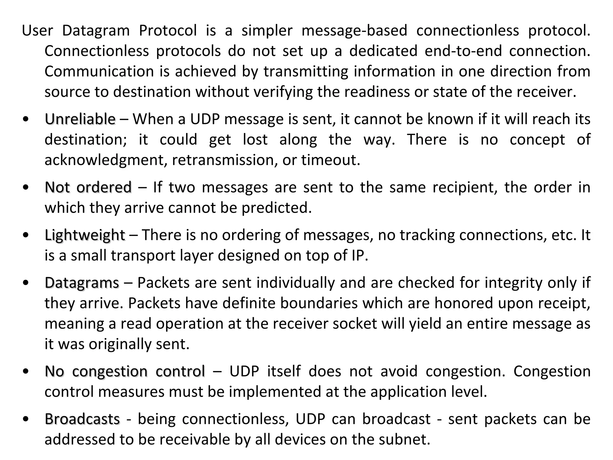 User Datagram Protocol is a simpler message-based connectionless protocol.
Connectionless protocols do not set up a dedicated end-to-end connection.
Communication is achieved by transmitting information in one direction from
source to destination without verifying the readiness or state of the receiver.
• UnreliableUnreliable – When a UDP message is sent, it cannot be known if it will reach its
destination; it could get lost along the way. There is no concept of
acknowledgment, retransmission, or timeout.
• Not orderedNot ordered – If two messages are sent to the same recipient, the order in
which they arrive cannot be predicted.
• LightweightLightweight – There is no ordering of messages, no tracking connections, etc. It
is a small transport layer designed on top of IP.
• DatagramsDatagrams – Packets are sent individually and are checked for integrity only if
they arrive. Packets have definite boundaries which are honored upon receipt,
meaning a read operation at the receiver socket will yield an entire message as
it was originally sent.
• No congestion controlNo congestion control – UDP itself does not avoid congestion. Congestion
control measures must be implemented at the application level.
• BroadcastsBroadcasts - being connectionless, UDP can broadcast - sent packets can be
addressed to be receivable by all devices on the subnet.
 