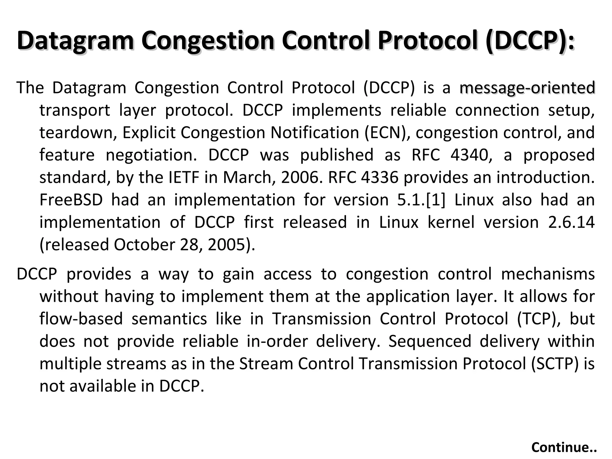 Datagram Congestion Control Protocol (DCCP):Datagram Congestion Control Protocol (DCCP):
The Datagram Congestion Control Protocol (DCCP) is a message-orientedmessage-oriented
transport layer protocol. DCCP implements reliable connection setup,
teardown, Explicit Congestion Notification (ECN), congestion control, and
feature negotiation. DCCP was published as RFC 4340, a proposed
standard, by the IETF in March, 2006. RFC 4336 provides an introduction.
FreeBSD had an implementation for version 5.1.[1] Linux also had an
implementation of DCCP first released in Linux kernel version 2.6.14
(released October 28, 2005).
DCCP provides a way to gain access to congestion control mechanisms
without having to implement them at the application layer. It allows for
flow-based semantics like in Transmission Control Protocol (TCP), but
does not provide reliable in-order delivery. Sequenced delivery within
multiple streams as in the Stream Control Transmission Protocol (SCTP) is
not available in DCCP.
Continue..
 
