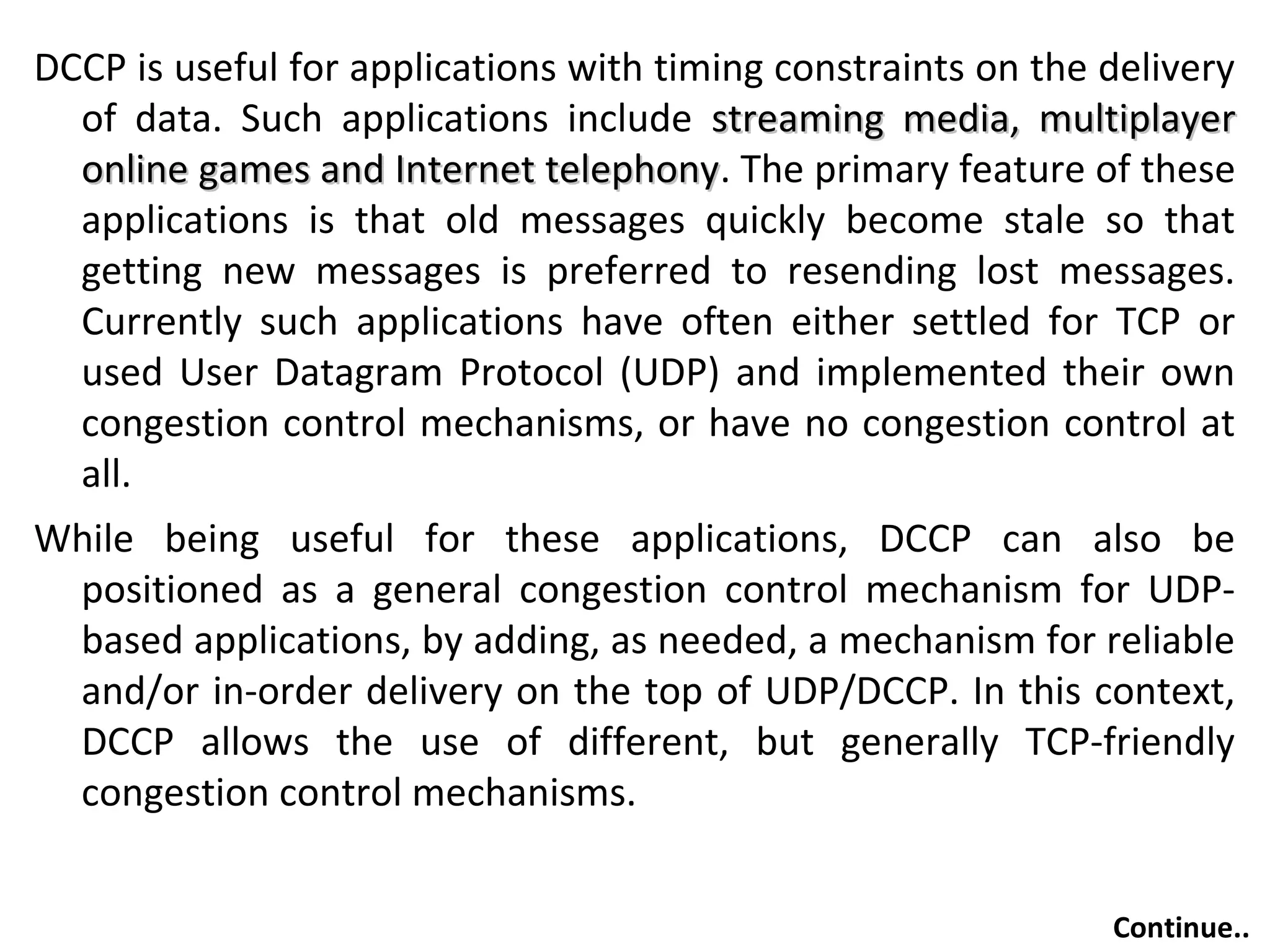 DCCP is useful for applications with timing constraints on the delivery
of data. Such applications include streaming media, multiplayerstreaming media, multiplayer
online games and Internet telephonyonline games and Internet telephony. The primary feature of these
applications is that old messages quickly become stale so that
getting new messages is preferred to resending lost messages.
Currently such applications have often either settled for TCP or
used User Datagram Protocol (UDP) and implemented their own
congestion control mechanisms, or have no congestion control at
all.
While being useful for these applications, DCCP can also be
positioned as a general congestion control mechanism for UDP-
based applications, by adding, as needed, a mechanism for reliable
and/or in-order delivery on the top of UDP/DCCP. In this context,
DCCP allows the use of different, but generally TCP-friendly
congestion control mechanisms.
Continue..
 
