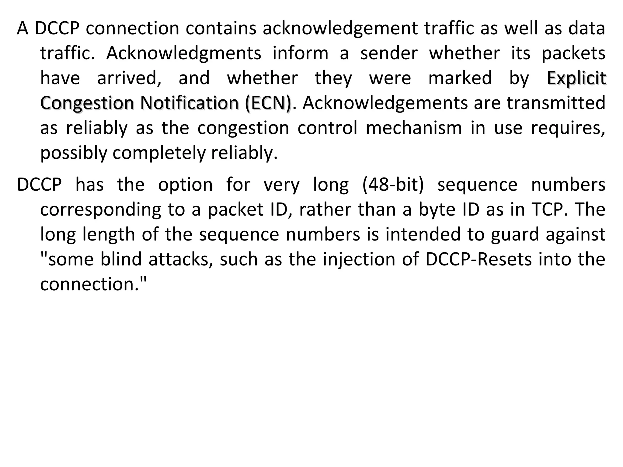 A DCCP connection contains acknowledgement traffic as well as data
traffic. Acknowledgments inform a sender whether its packets
have arrived, and whether they were marked by ExplicitExplicit
Congestion Notification (ECN)Congestion Notification (ECN). Acknowledgements are transmitted
as reliably as the congestion control mechanism in use requires,
possibly completely reliably.
DCCP has the option for very long (48-bit) sequence numbers
corresponding to a packet ID, rather than a byte ID as in TCP. The
long length of the sequence numbers is intended to guard against
"some blind attacks, such as the injection of DCCP-Resets into the
connection."
 