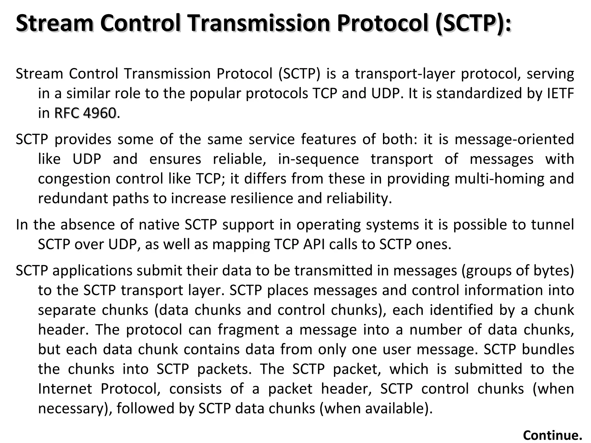 Stream Control Transmission Protocol (SCTP):Stream Control Transmission Protocol (SCTP):
Stream Control Transmission Protocol (SCTP) is a transport-layer protocol, serving
in a similar role to the popular protocols TCP and UDP. It is standardized by IETF
in RFC 4960RFC 4960.
SCTP provides some of the same service features of both: it is message-oriented
like UDP and ensures reliable, in-sequence transport of messages with
congestion control like TCP; it differs from these in providing multi-homing and
redundant paths to increase resilience and reliability.
In the absence of native SCTP support in operating systems it is possible to tunnel
SCTP over UDP, as well as mapping TCP API calls to SCTP ones.
SCTP applications submit their data to be transmitted in messages (groups of bytes)
to the SCTP transport layer. SCTP places messages and control information into
separate chunks (data chunks and control chunks), each identified by a chunk
header. The protocol can fragment a message into a number of data chunks,
but each data chunk contains data from only one user message. SCTP bundles
the chunks into SCTP packets. The SCTP packet, which is submitted to the
Internet Protocol, consists of a packet header, SCTP control chunks (when
necessary), followed by SCTP data chunks (when available).
Continue.
 