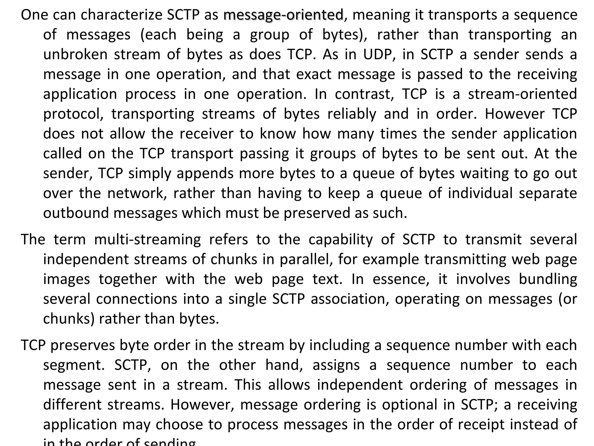 One can characterize SCTP as message-orientedmessage-oriented, meaning it transports a sequence
of messages (each being a group of bytes), rather than transporting an
unbroken stream of bytes as does TCP. As in UDP, in SCTP a sender sends a
message in one operation, and that exact message is passed to the receiving
application process in one operation. In contrast, TCP is a stream-oriented
protocol, transporting streams of bytes reliably and in order. However TCP
does not allow the receiver to know how many times the sender application
called on the TCP transport passing it groups of bytes to be sent out. At the
sender, TCP simply appends more bytes to a queue of bytes waiting to go out
over the network, rather than having to keep a queue of individual separate
outbound messages which must be preserved as such.
The term multi-streaming refers to the capability of SCTP to transmit several
independent streams of chunks in parallel, for example transmitting web page
images together with the web page text. In essence, it involves bundling
several connections into a single SCTP association, operating on messages (or
chunks) rather than bytes.
TCP preserves byte order in the stream by including a sequence number with each
segment. SCTP, on the other hand, assigns a sequence number to each
message sent in a stream. This allows independent ordering of messages in
different streams. However, message ordering is optional in SCTP; a receiving
application may choose to process messages in the order of receipt instead of
 