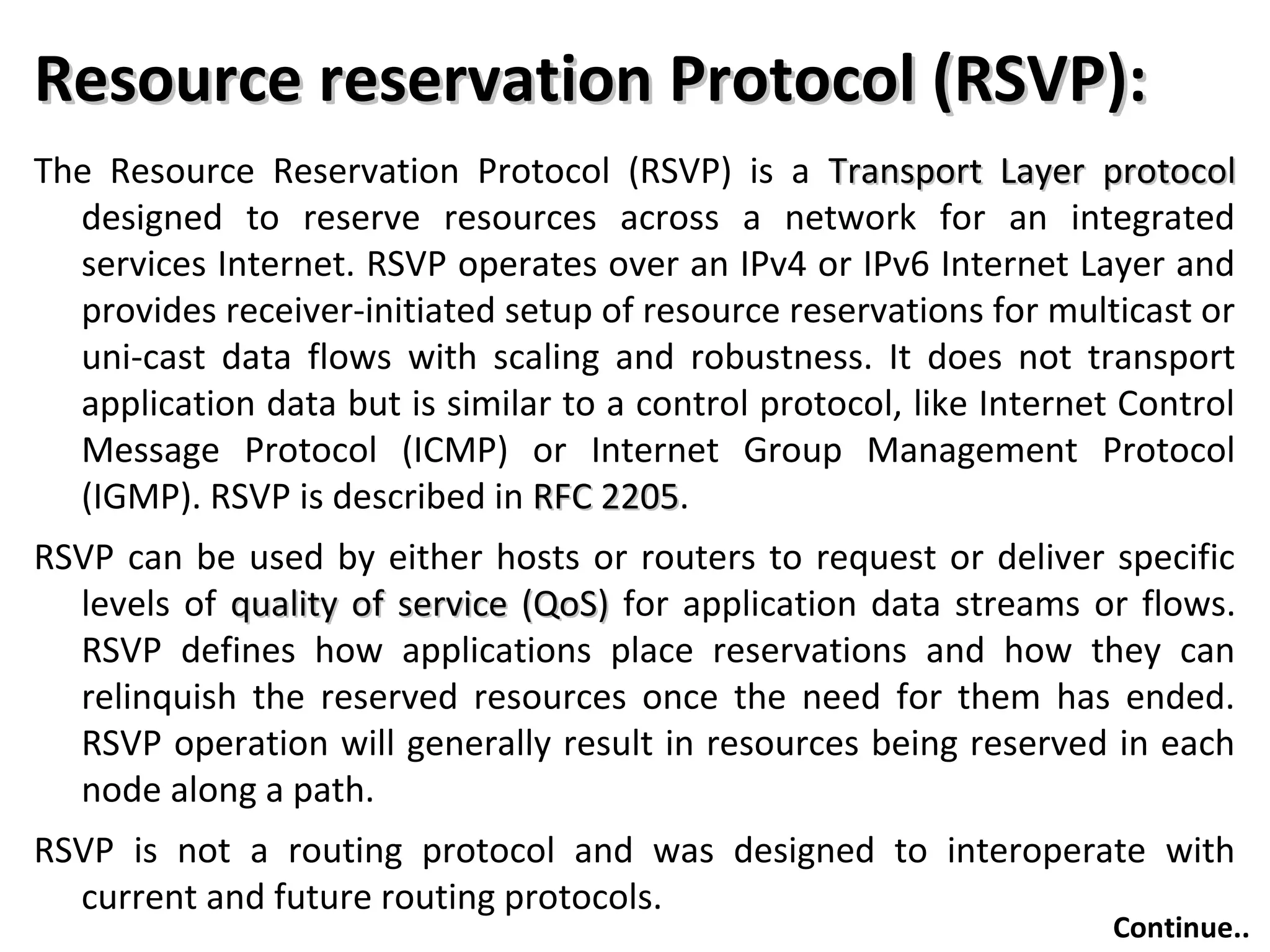 Resource reservation Protocol (RSVP):Resource reservation Protocol (RSVP):
The Resource Reservation Protocol (RSVP) is a Transport Layer protocolTransport Layer protocol
designed to reserve resources across a network for an integrated
services Internet. RSVP operates over an IPv4 or IPv6 Internet Layer and
provides receiver-initiated setup of resource reservations for multicast or
uni-cast data flows with scaling and robustness. It does not transport
application data but is similar to a control protocol, like Internet Control
Message Protocol (ICMP) or Internet Group Management Protocol
(IGMP). RSVP is described in RFC 2205RFC 2205.
RSVP can be used by either hosts or routers to request or deliver specific
levels of quality of service (QoS)quality of service (QoS) for application data streams or flows.
RSVP defines how applications place reservations and how they can
relinquish the reserved resources once the need for them has ended.
RSVP operation will generally result in resources being reserved in each
node along a path.
RSVP is not a routing protocol and was designed to interoperate with
current and future routing protocols.
Continue..
 