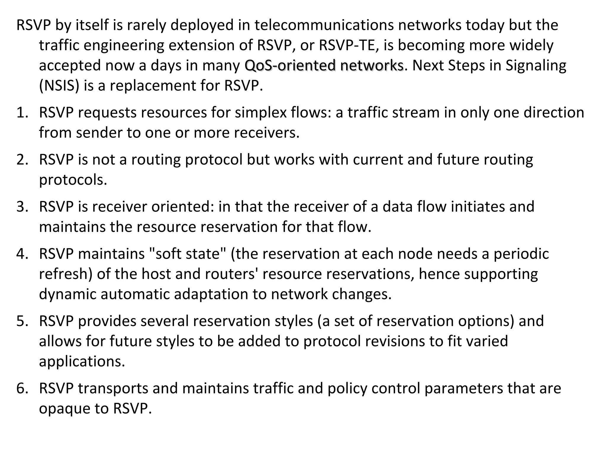 RSVP by itself is rarely deployed in telecommunications networks today but the
traffic engineering extension of RSVP, or RSVP-TE, is becoming more widely
accepted now a days in many QoS-oriented networksQoS-oriented networks. Next Steps in Signaling
(NSIS) is a replacement for RSVP.
1. RSVP requests resources for simplex flows: a traffic stream in only one direction
from sender to one or more receivers.
2. RSVP is not a routing protocol but works with current and future routing
protocols.
3. RSVP is receiver oriented: in that the receiver of a data flow initiates and
maintains the resource reservation for that flow.
4. RSVP maintains "soft state" (the reservation at each node needs a periodic
refresh) of the host and routers' resource reservations, hence supporting
dynamic automatic adaptation to network changes.
5. RSVP provides several reservation styles (a set of reservation options) and
allows for future styles to be added to protocol revisions to fit varied
applications.
6. RSVP transports and maintains traffic and policy control parameters that are
opaque to RSVP.
 