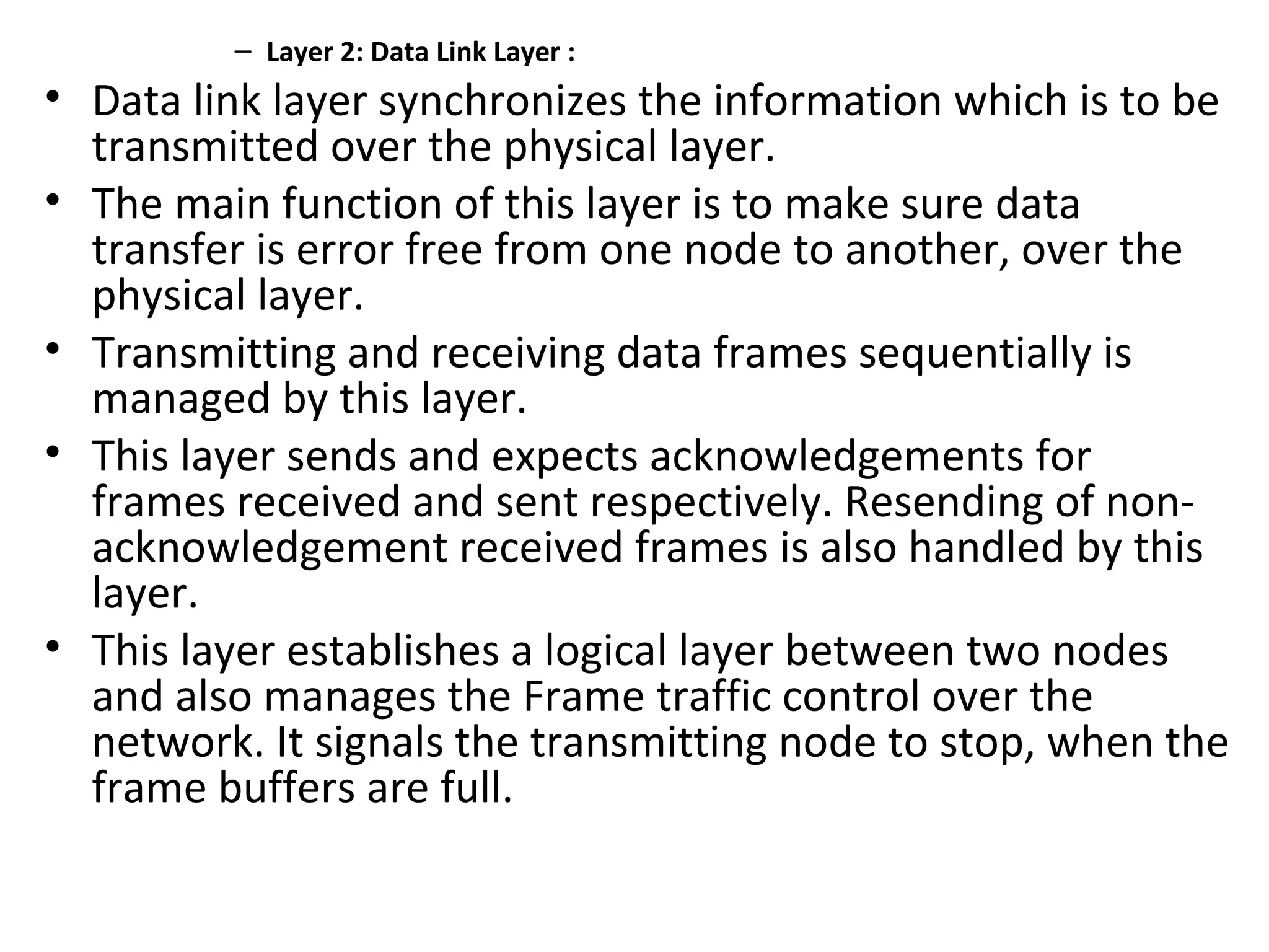 – Layer 2: Data Link Layer :
• Data link layer synchronizes the information which is to be
transmitted over the physical layer.
• The main function of this layer is to make sure data
transfer is error free from one node to another, over the
physical layer.
• Transmitting and receiving data frames sequentially is
managed by this layer.
• This layer sends and expects acknowledgements for
frames received and sent respectively. Resending of non-
acknowledgement received frames is also handled by this
layer.
• This layer establishes a logical layer between two nodes
and also manages the Frame traffic control over the
network. It signals the transmitting node to stop, when the
frame buffers are full.
 