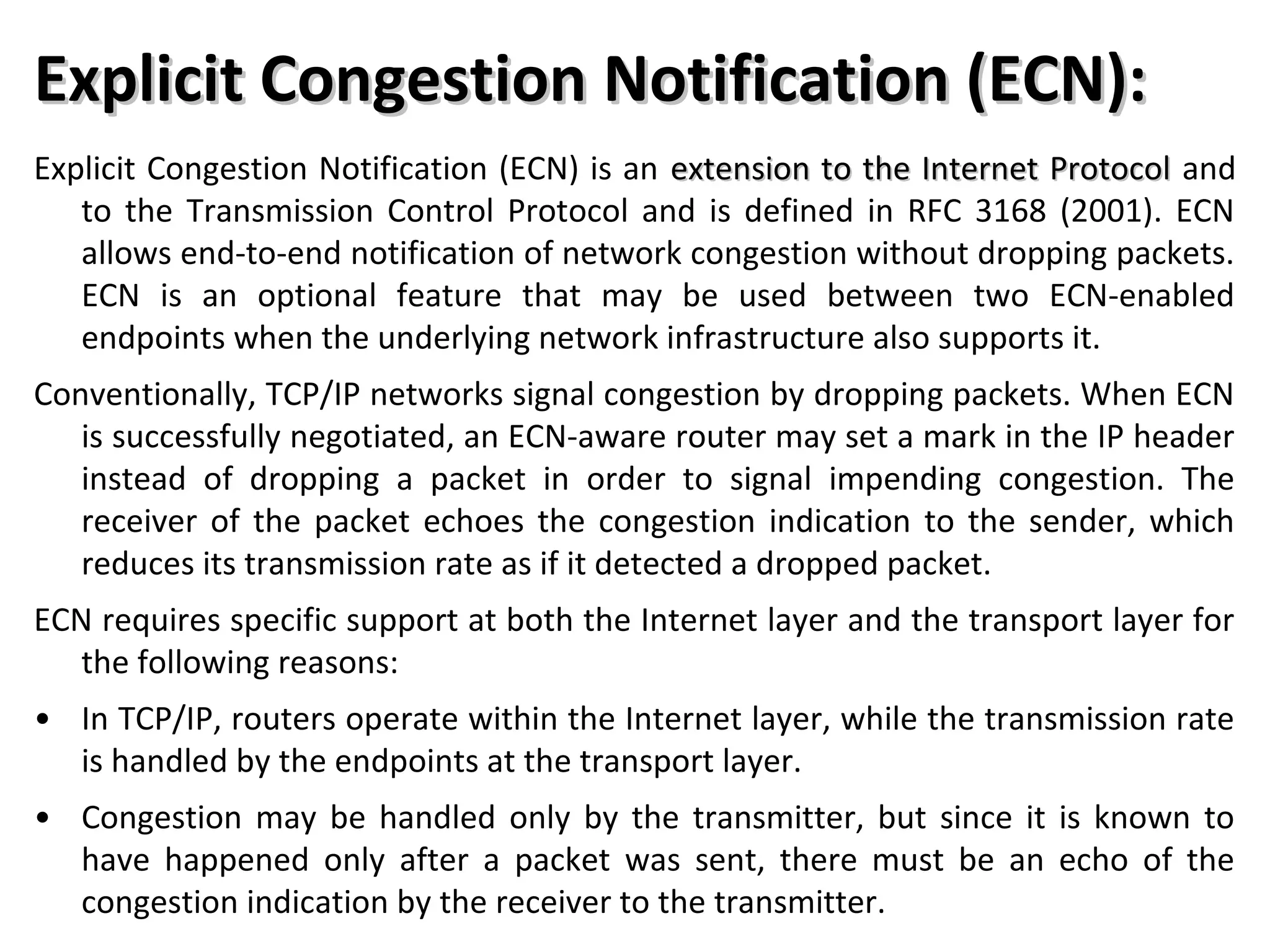Explicit Congestion Notification (ECN):Explicit Congestion Notification (ECN):
Explicit Congestion Notification (ECN) is an extension to the Internet Protocolextension to the Internet Protocol and
to the Transmission Control Protocol and is defined in RFC 3168 (2001). ECN
allows end-to-end notification of network congestion without dropping packets.
ECN is an optional feature that may be used between two ECN-enabled
endpoints when the underlying network infrastructure also supports it.
Conventionally, TCP/IP networks signal congestion by dropping packets. When ECN
is successfully negotiated, an ECN-aware router may set a mark in the IP header
instead of dropping a packet in order to signal impending congestion. The
receiver of the packet echoes the congestion indication to the sender, which
reduces its transmission rate as if it detected a dropped packet.
ECN requires specific support at both the Internet layer and the transport layer for
the following reasons:
• In TCP/IP, routers operate within the Internet layer, while the transmission rate
is handled by the endpoints at the transport layer.
• Congestion may be handled only by the transmitter, but since it is known to
have happened only after a packet was sent, there must be an echo of the
congestion indication by the receiver to the transmitter.
 
