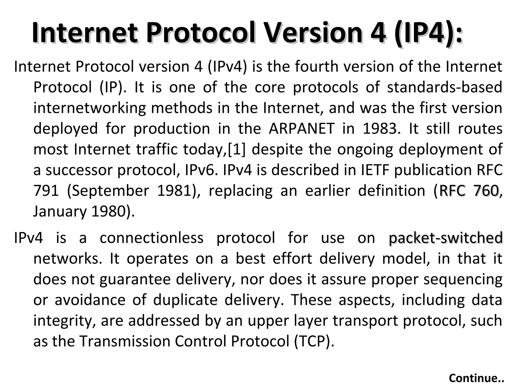 Internet Protocol Version 4 (IP4):Internet Protocol Version 4 (IP4):
Internet Protocol version 4 (IPv4) is the fourth version of the Internet
Protocol (IP). It is one of the core protocols of standards-based
internetworking methods in the Internet, and was the first version
deployed for production in the ARPANET in 1983. It still routes
most Internet traffic today,[1] despite the ongoing deployment of
a successor protocol, IPv6. IPv4 is described in IETF publication RFC
791 (September 1981), replacing an earlier definition (RFC 760RFC 760,
January 1980).
IPv4 is a connectionless protocol for use on packet-switchedpacket-switched
networks. It operates on a best effort delivery model, in that it
does not guarantee delivery, nor does it assure proper sequencing
or avoidance of duplicate delivery. These aspects, including data
integrity, are addressed by an upper layer transport protocol, such
as the Transmission Control Protocol (TCP).
Continue..
 