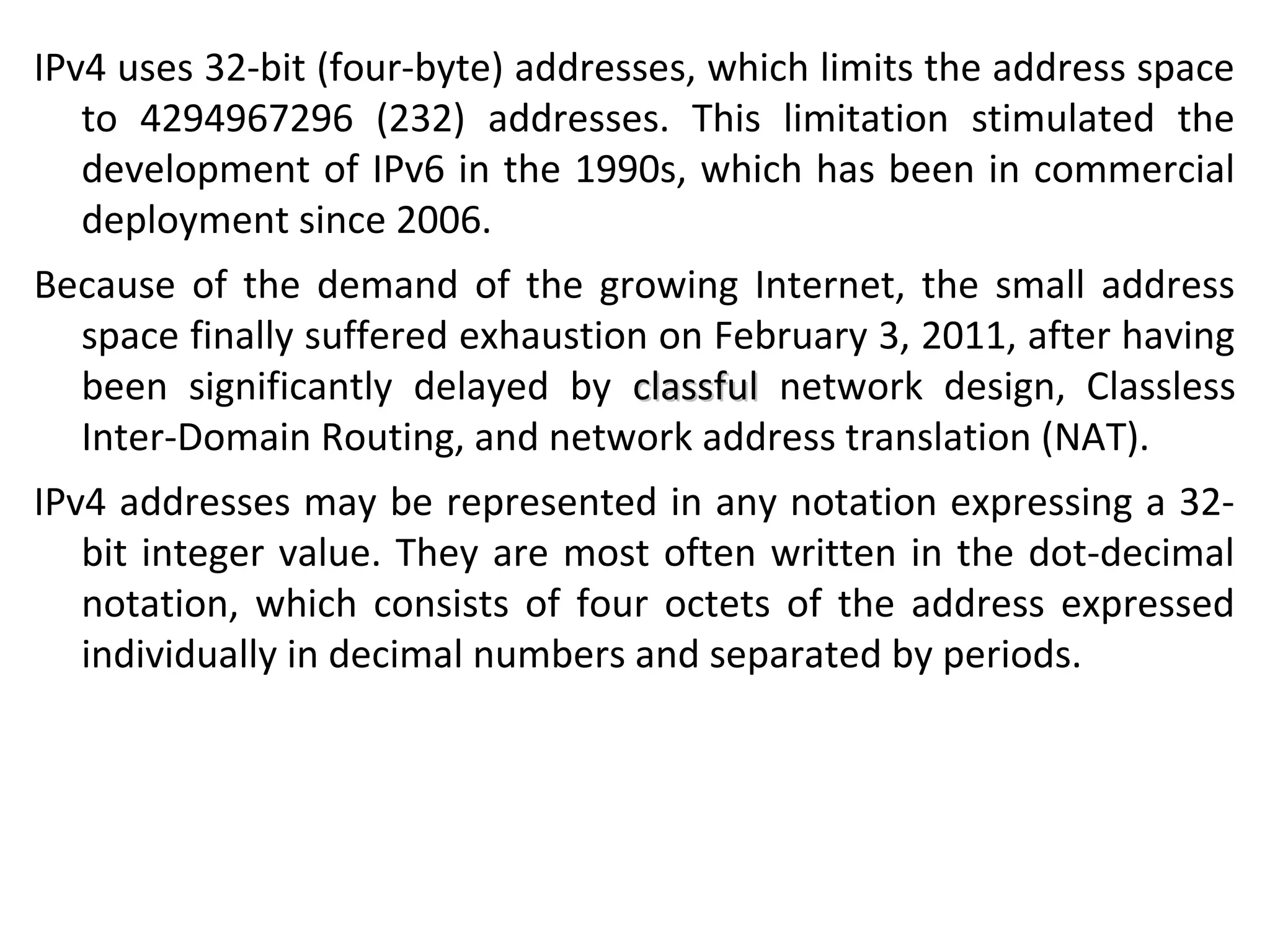 IPv4 uses 32-bit (four-byte) addresses, which limits the address space
to 4294967296 (232) addresses. This limitation stimulated the
development of IPv6 in the 1990s, which has been in commercial
deployment since 2006.
Because of the demand of the growing Internet, the small address
space finally suffered exhaustion on February 3, 2011, after having
been significantly delayed by classfulclassful network design, Classless
Inter-Domain Routing, and network address translation (NAT).
IPv4 addresses may be represented in any notation expressing a 32-
bit integer value. They are most often written in the dot-decimal
notation, which consists of four octets of the address expressed
individually in decimal numbers and separated by periods.
 
