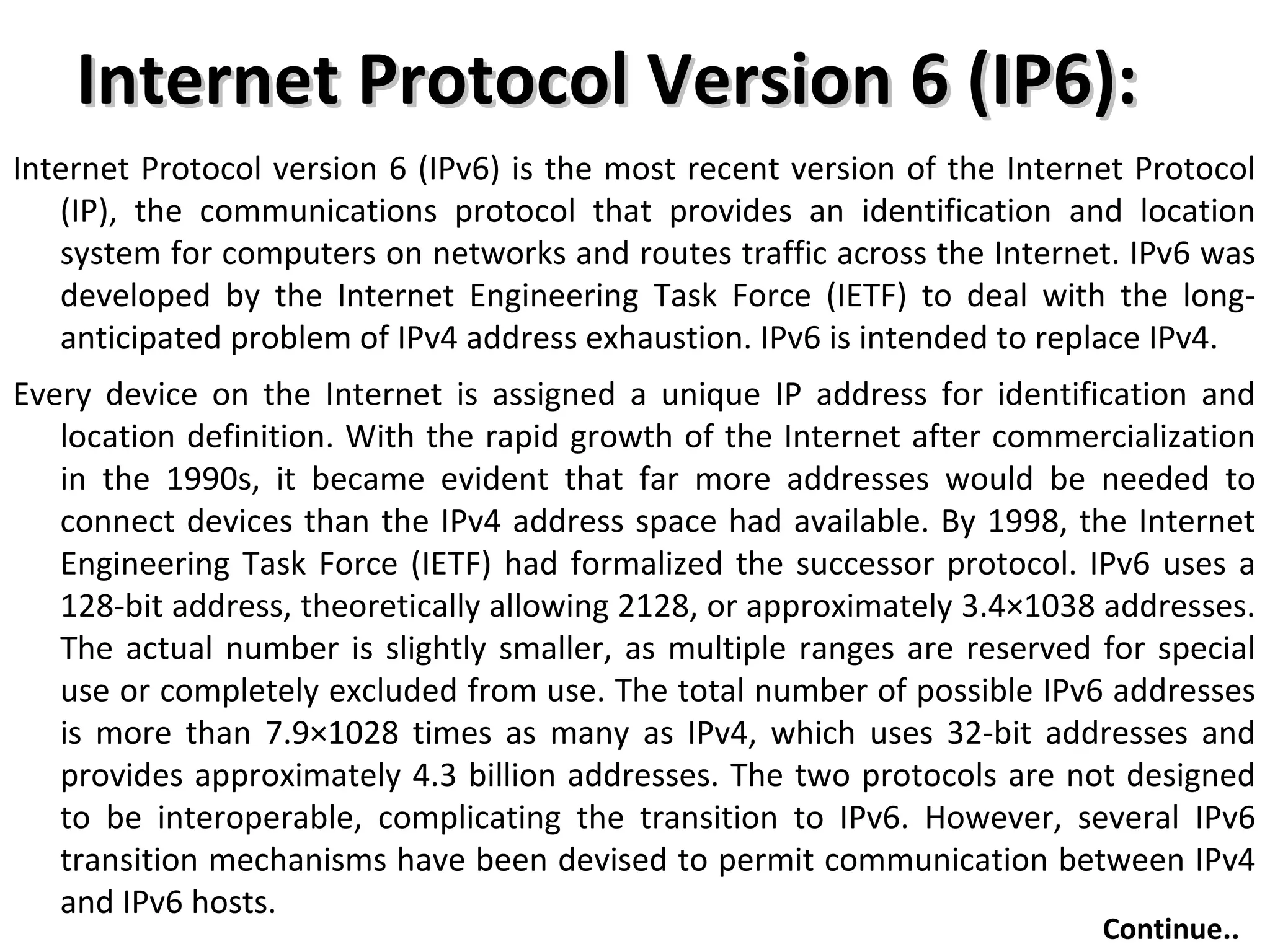 Internet Protocol Version 6 (IP6):Internet Protocol Version 6 (IP6):
Internet Protocol version 6 (IPv6) is the most recent version of the Internet Protocol
(IP), the communications protocol that provides an identification and location
system for computers on networks and routes traffic across the Internet. IPv6 was
developed by the Internet Engineering Task Force (IETF) to deal with the long-
anticipated problem of IPv4 address exhaustion. IPv6 is intended to replace IPv4.
Every device on the Internet is assigned a unique IP address for identification and
location definition. With the rapid growth of the Internet after commercialization
in the 1990s, it became evident that far more addresses would be needed to
connect devices than the IPv4 address space had available. By 1998, the Internet
Engineering Task Force (IETF) had formalized the successor protocol. IPv6 uses a
128-bit address, theoretically allowing 2128, or approximately 3.4×1038 addresses.
The actual number is slightly smaller, as multiple ranges are reserved for special
use or completely excluded from use. The total number of possible IPv6 addresses
is more than 7.9×1028 times as many as IPv4, which uses 32-bit addresses and
provides approximately 4.3 billion addresses. The two protocols are not designed
to be interoperable, complicating the transition to IPv6. However, several IPv6
transition mechanisms have been devised to permit communication between IPv4
and IPv6 hosts.
Continue..
 