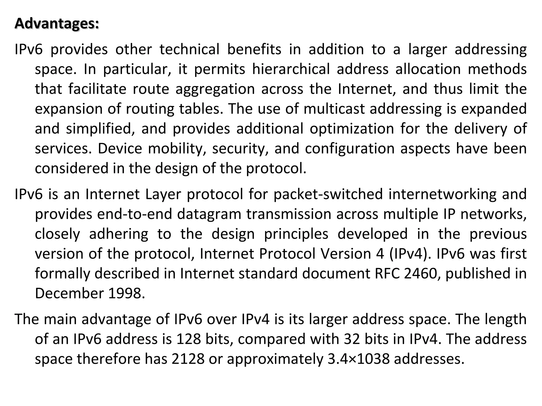 Advantages:Advantages:
IPv6 provides other technical benefits in addition to a larger addressing
space. In particular, it permits hierarchical address allocation methods
that facilitate route aggregation across the Internet, and thus limit the
expansion of routing tables. The use of multicast addressing is expanded
and simplified, and provides additional optimization for the delivery of
services. Device mobility, security, and configuration aspects have been
considered in the design of the protocol.
IPv6 is an Internet Layer protocol for packet-switched internetworking and
provides end-to-end datagram transmission across multiple IP networks,
closely adhering to the design principles developed in the previous
version of the protocol, Internet Protocol Version 4 (IPv4). IPv6 was first
formally described in Internet standard document RFC 2460, published in
December 1998.
The main advantage of IPv6 over IPv4 is its larger address space. The length
of an IPv6 address is 128 bits, compared with 32 bits in IPv4. The address
space therefore has 2128 or approximately 3.4×1038 addresses.
 