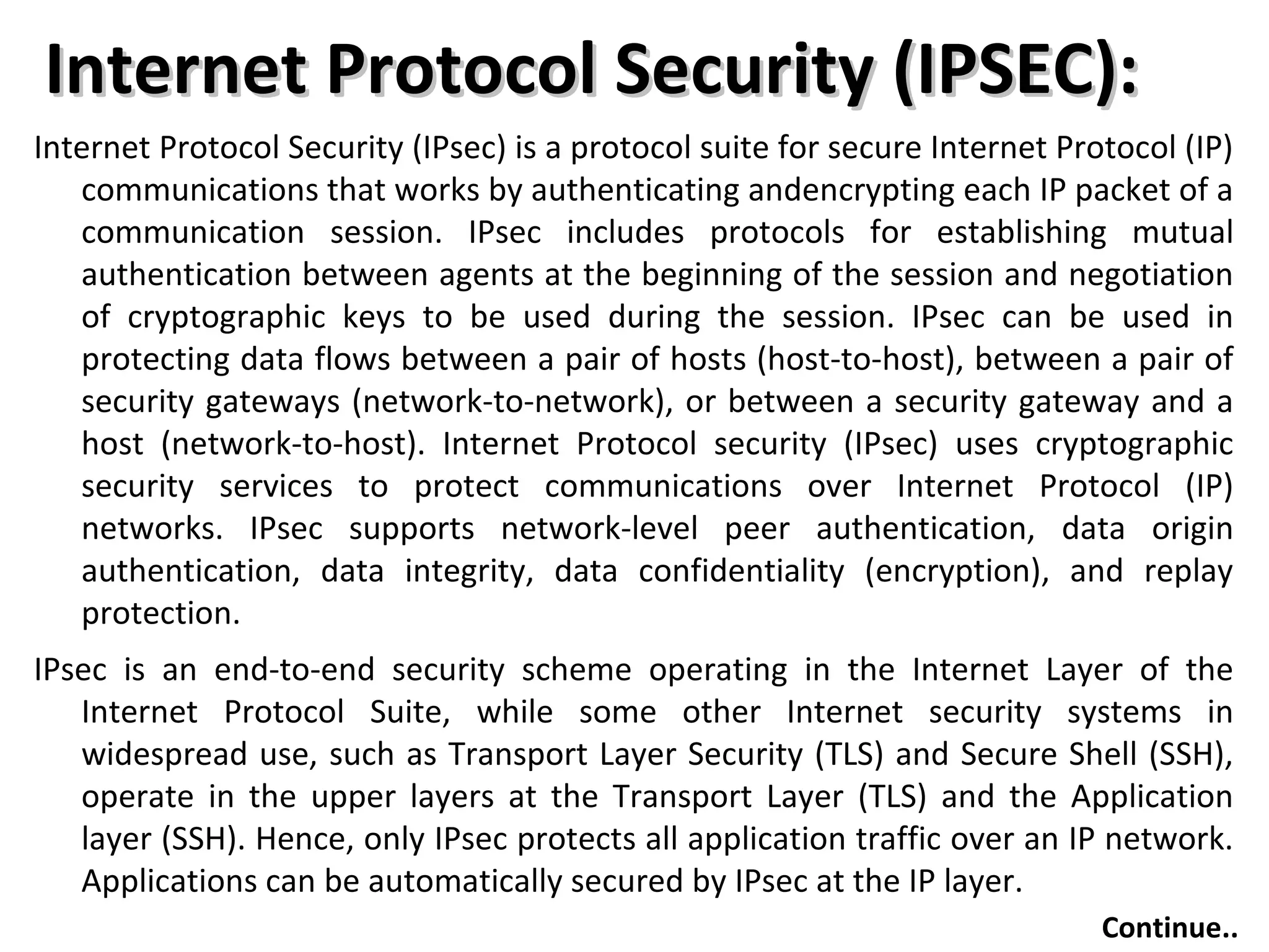 Internet Protocol Security (IPSEC):Internet Protocol Security (IPSEC):
Internet Protocol Security (IPsec) is a protocol suite for secure Internet Protocol (IP)
communications that works by authenticating andencrypting each IP packet of a
communication session. IPsec includes protocols for establishing mutual
authentication between agents at the beginning of the session and negotiation
of cryptographic keys to be used during the session. IPsec can be used in
protecting data flows between a pair of hosts (host-to-host), between a pair of
security gateways (network-to-network), or between a security gateway and a
host (network-to-host). Internet Protocol security (IPsec) uses cryptographic
security services to protect communications over Internet Protocol (IP)
networks. IPsec supports network-level peer authentication, data origin
authentication, data integrity, data confidentiality (encryption), and replay
protection.
IPsec is an end-to-end security scheme operating in the Internet Layer of the
Internet Protocol Suite, while some other Internet security systems in
widespread use, such as Transport Layer Security (TLS) and Secure Shell (SSH),
operate in the upper layers at the Transport Layer (TLS) and the Application
layer (SSH). Hence, only IPsec protects all application traffic over an IP network.
Applications can be automatically secured by IPsec at the IP layer.
Continue..
 
